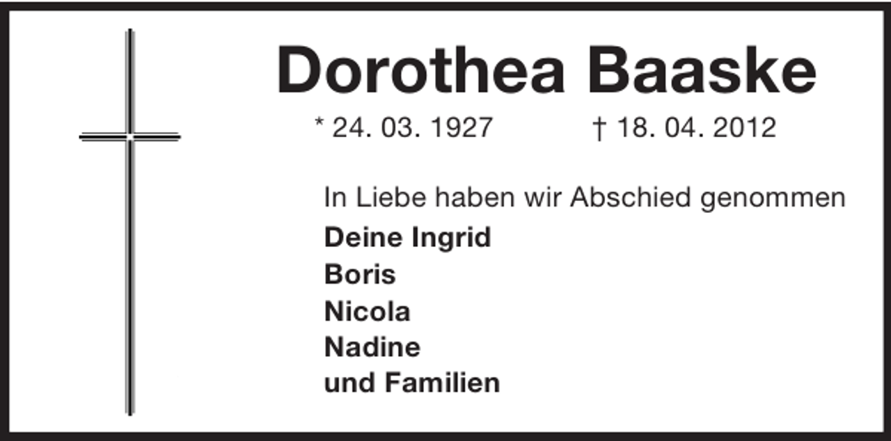 <p>Dorothea Baaske<br />* 24. 03. 1927</p><p>† 18. 04. 2012</p><p>In Liebe haben wir Abschied genommen<br />Deine Ingrid<br />Boris<br />Nicola<br />Nadine<br />und Familien</p>