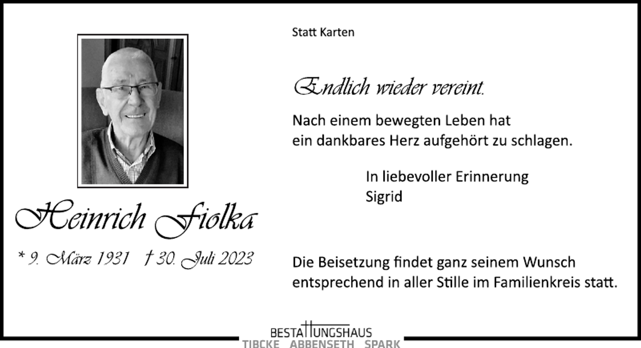 <p>Statt Karten<br />Endlich wieder vereint.<br />Nach einem bewegten Leben hat<br />ein dankbares Herz aufgehört zu schlagen.<br />In liebevoller Erinnerung<br />Sigrid<br />Die Beisetzung findet ganz seinem Wunsch<br />entsprechend in aller Stille im Familienkreis statt.<br />Heinrich Fiolka<br />* 9. März 1931 † 30. Juli 2023</p>