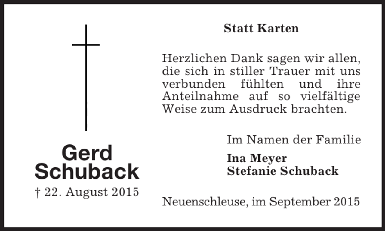 <p>Gerd<br />Schuback<br />† 22. August 2015<br />Statt Karten<br />Herzlichen Dank sagen wir allen, die sich in stiller Trauer mit uns verbunden fühlten und ihre<br />Anteilnahme auf so vielfältige Weise zum Ausdruck brachten.<br />Im Namen der Familie<br />Ina Meyer<br />Stefanie Schuback<br />Neuenschleuse, im September 2015</p>