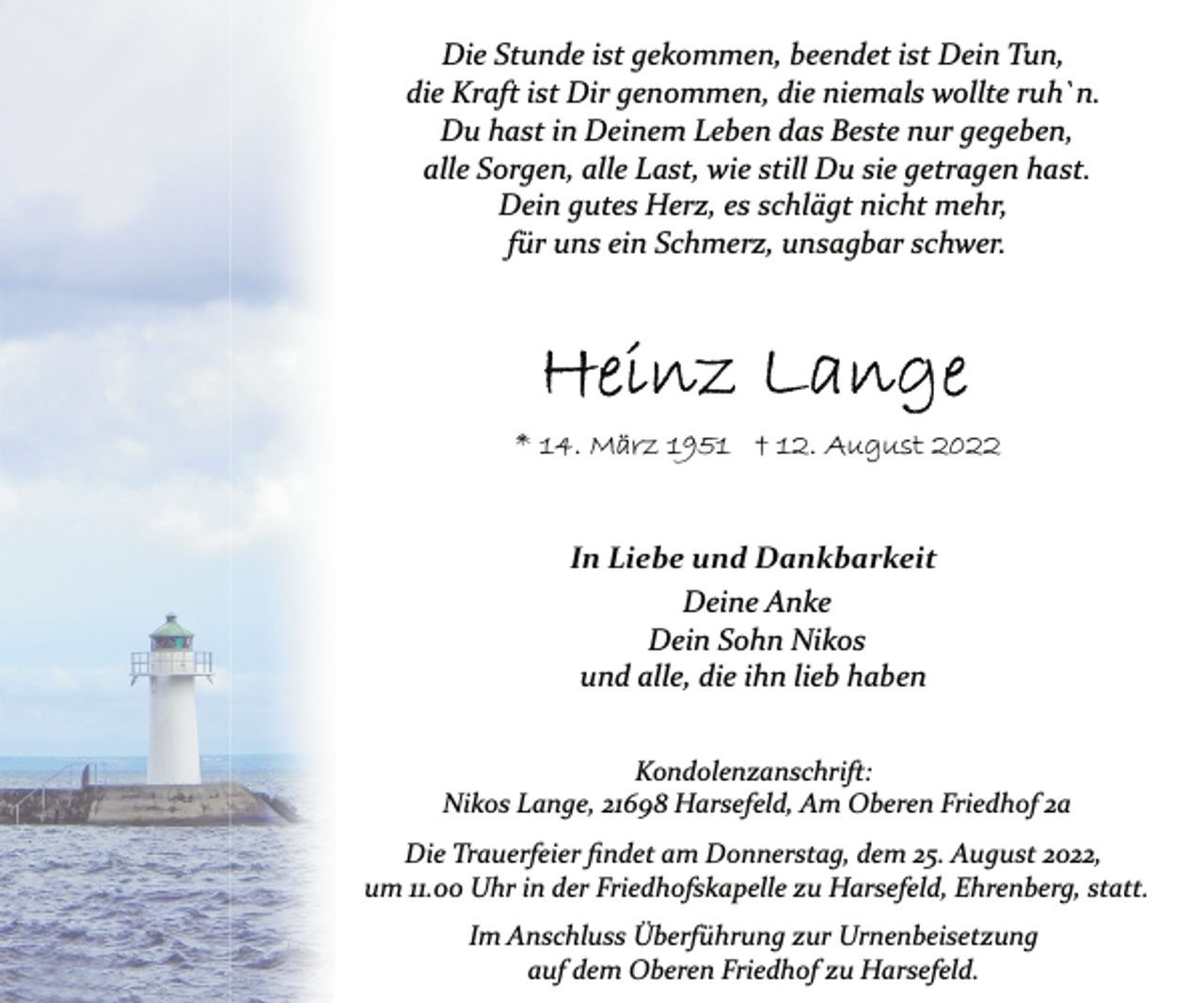 <p>Die Stunde ist gekommen, beendet ist Dein Tun,<br />die Kraft ist Dir genommen, die niemals wollte ruh`n.<br />Du hast in Deinem Leben das Beste nur gegeben,<br />alle Sorgen, alle Last, wie still Du sie getragen hast.<br />Dein gutes Herz, es schlägt nicht mehr,<br />für uns ein Schmerz, unsagbar schwer.<br />Heinz Lange<br />* 14. März 1951 † 12. August 2022<br />In Liebe und Dankbarkeit<br />Deine Anke<br />Dein Sohn Nikos<br />und alle, die ihn lieb haben<br />Kondolenzanschrift:<br />Nikos Lange, 21698 Harsefeld, Am Oberen Friedhof 2a<br />Die Trauerfeier findet am Donnerstag, dem 25. August 2022,<br />um 11.00 Uhr in der Friedhofskapelle zu Harsefeld, Ehrenberg, statt.<br />Im Anschluss Überführung zur Urnenbeisetzung<br />auf dem Oberen Friedhof zu Harsefeld.</p>
