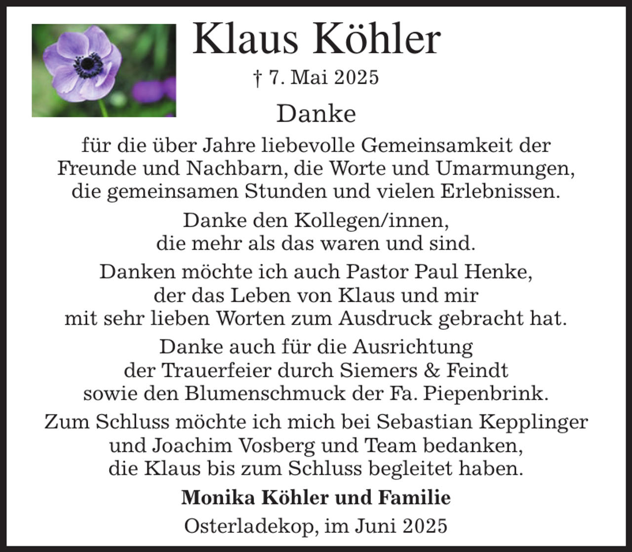 <p>Klaus Köhler<br />† 7. Mai 2025<br />Danke<br />für die über Jahre liebevolle Gemeinsamkeit der<br />Freunde und Nachbarn, die Worte und Umarmungen,<br />die gemeinsamen Stunden und vielen Erlebnissen.<br />Danke den Kollegen/innen,<br />die mehr als das waren und sind.<br />Danken möchte ich auch Pastor Paul Henke,<br />der das Leben von Klaus und mir<br />mit sehr lieben Worten zum Ausdruck gebracht hat.<br />Danke auch für die Ausrichtung<br />der Trauerfeier durch Siemers &amp; Feindt<br />sowie den Blumenschmuck der Fa. Piepenbrink.<br />Zum Schluss möchte ich mich bei Sebastian Kepplinger<br />und Joachim Vosberg und Team bedanken,<br />die Klaus bis zum Schluss begleitet haben.<br />Monika Köhler und Familie<br />Osterladekop, im Juni 2025</p>
