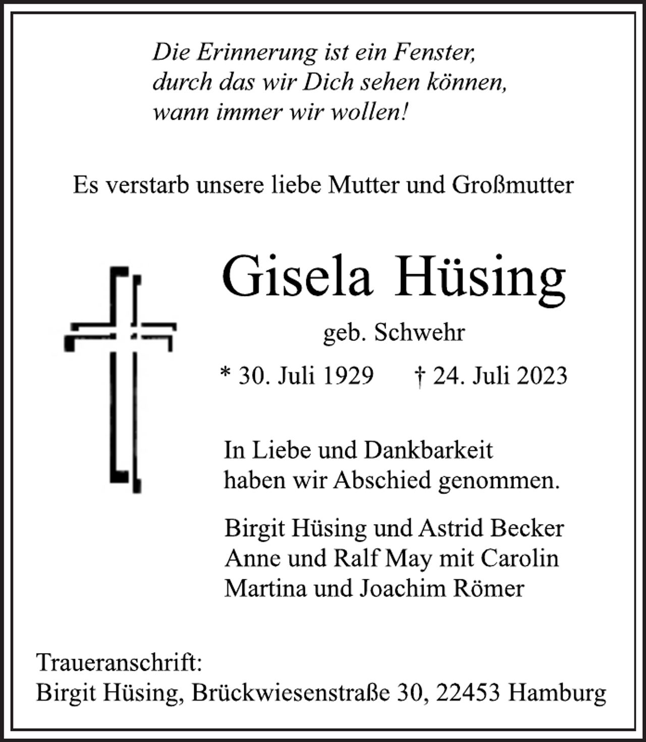 <p>Die Erinnerung ist ein Fenster,<br />durch das wir Dich sehen können,<br />wann immer wir wollen!<br />Es verstarb unsere liebe Mutter und Großmutter<br />Gisela Hüsing<br />geb. Schwehr<br />* 30. Juli 1929 † 24. Juli 2023<br />In Liebe und Dankbarkeit<br />haben wir Abschied genommen<br />Birgit Hüsing und Astrid Becker<br />Anne und Ralf May mit Carolin<br />Martina und Joachim Römer<br />Traueranschrift:<br />Birgit Hüsing, Brückwiesenstraße 30, 22453 Hamburg</p>