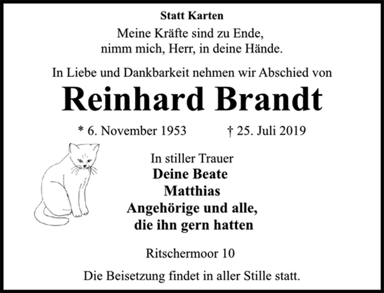 <p>Statt Karten<br />Meine Kräfte sind zu Ende,<br />nimm mich, Herr, in deine Hände.<br />In Liebe und Dankbarkeit nehmen wir Abschied von<br />Reinhard Brandt<br />* 6. November 1953 + 25. Juli 2019<br />In stiller Trauer<br />Deine Beate<br />Matthias<br />Angehörige und alle,<br />die ihn gern hatten<br />Ritschermoor 10<br />Die Beisetzung findet in aller Stille statt.</p>