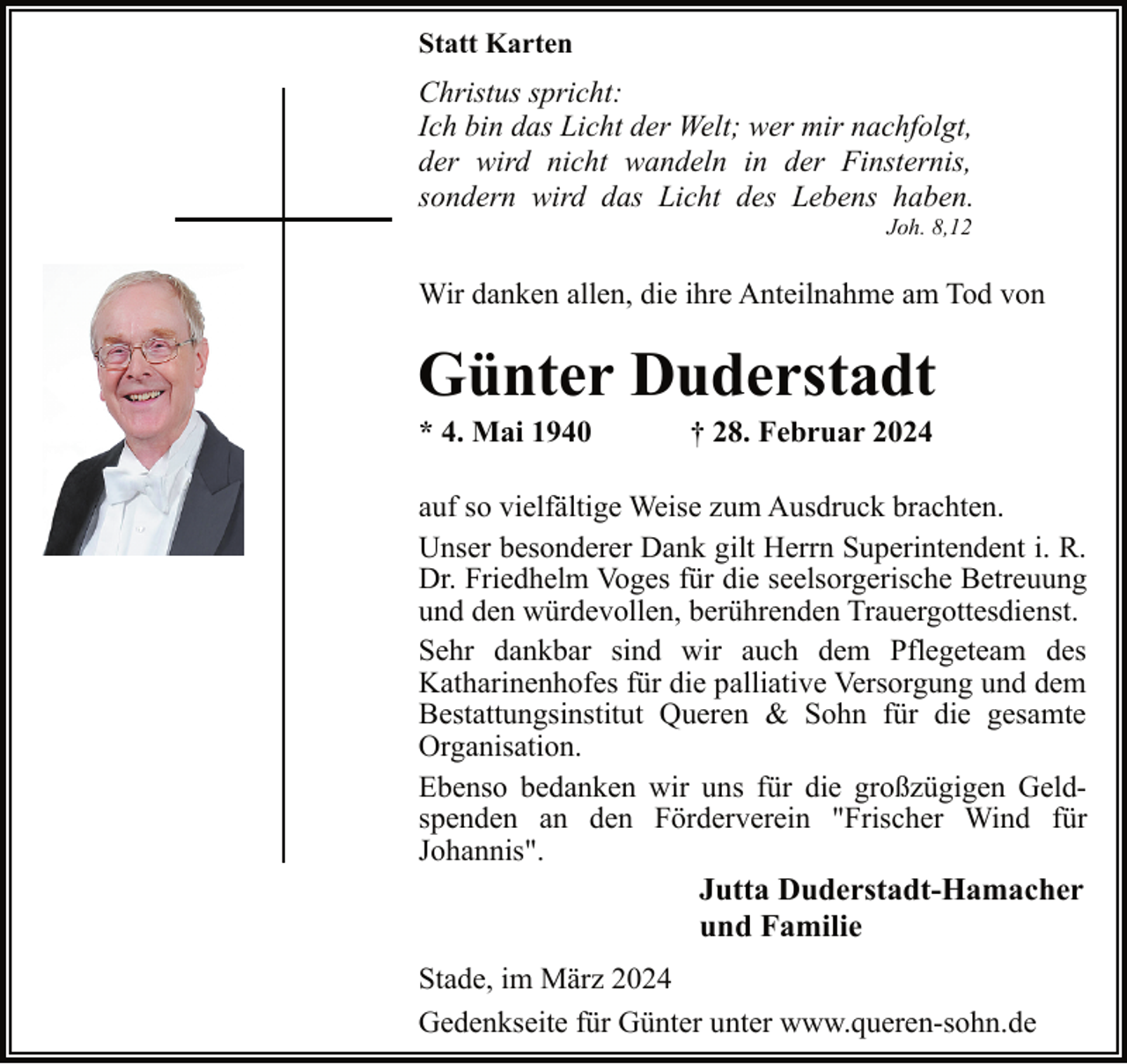 <p>Statt Karten</p><p>Christus spricht:<br />Ich bin das Licht der Welt; wer mir nachfolgt,<br />der wird nicht wandeln in der Finsternis,<br />sondern wird das Licht des Lebens haben.<br />Joh. 8,12</p><p>Wir danken allen, die ihre Anteilnahme am Tod von</p><p>Günter Duderstadt<br />* 4. Mai 1940</p><p>† 28. Februar 2024</p><p>auf so vielfältige Weise zum Ausdruck brachten.<br />Unser besonderer Dank gilt Herrn Superintendent i. R.<br />Dr. Friedhelm Voges für die seelsorgerische Betreuung<br />und den würdevollen, berührenden Trauergottesdienst.<br />Sehr dankbar sind wir auch dem Pflegeteam des<br />Katharinenhofes für die palliative Versorgung und dem<br />Bestattungsinstitut Queren &amp; Sohn für die gesamte<br />Organisation.<br />Ebenso bedanken wir uns für die großzügigen Geldspenden an den Förderverein "Frischer Wind für<br />Johannis".<br />Jutta Duderstadt-Hamacher<br />und Familie<br />Stade, im März 2024<br />Gedenkseite für Günter unter www.queren-sohn.de</p>