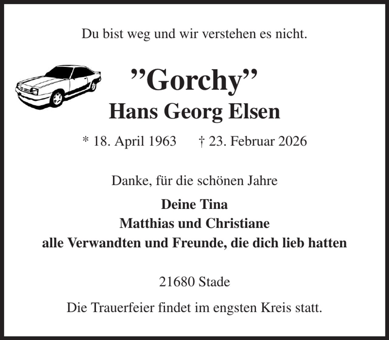 <p>Du bist weg und wir verstehen es nicht.<br />”Gorchy”<br />Hans Georg Elsen<br />* 18. April 1963 † 23. Februar 2026<br />Danke, für die schönen Jahre<br />Deine Tina<br />Matthias und Christiane<br />alle Verwandten und Freunde, die dich lieb hatten<br />21680 Stade<br />Die Trauerfeier findet im engsten Kreis statt.</p>