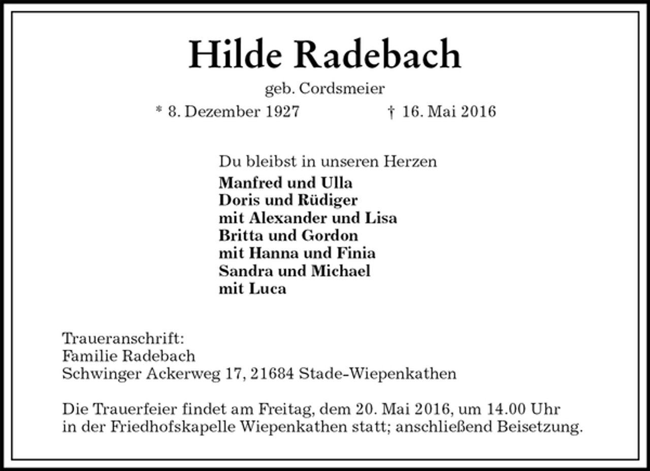 <p>Hilde Radebach<br />geb. Cordsmeier<br />* 8. Dezember 1927 † 16. Mai 2016<br />Du bleibst in unseren Herzen<br />Manfred und Ulla<br />Doris und Rüdiger<br />mit Alexander und Lisa<br />Britta und Gordon<br />mit Hanna und Finia<br />Sandra und Michael<br />mit Luca<br />Traueranschrift:<br />Familie Radebach<br />Schwinger Ackerweg 17, 21684 Stade-Wiepenkathen</p>
<p>Die Trauerfeier findet am Freitag, dem 20. Mai 2016, um 14.00 Uhr<br />in der Friedhofskapelle Wiepenkathen statt; anschließend Beisetzung.</p>