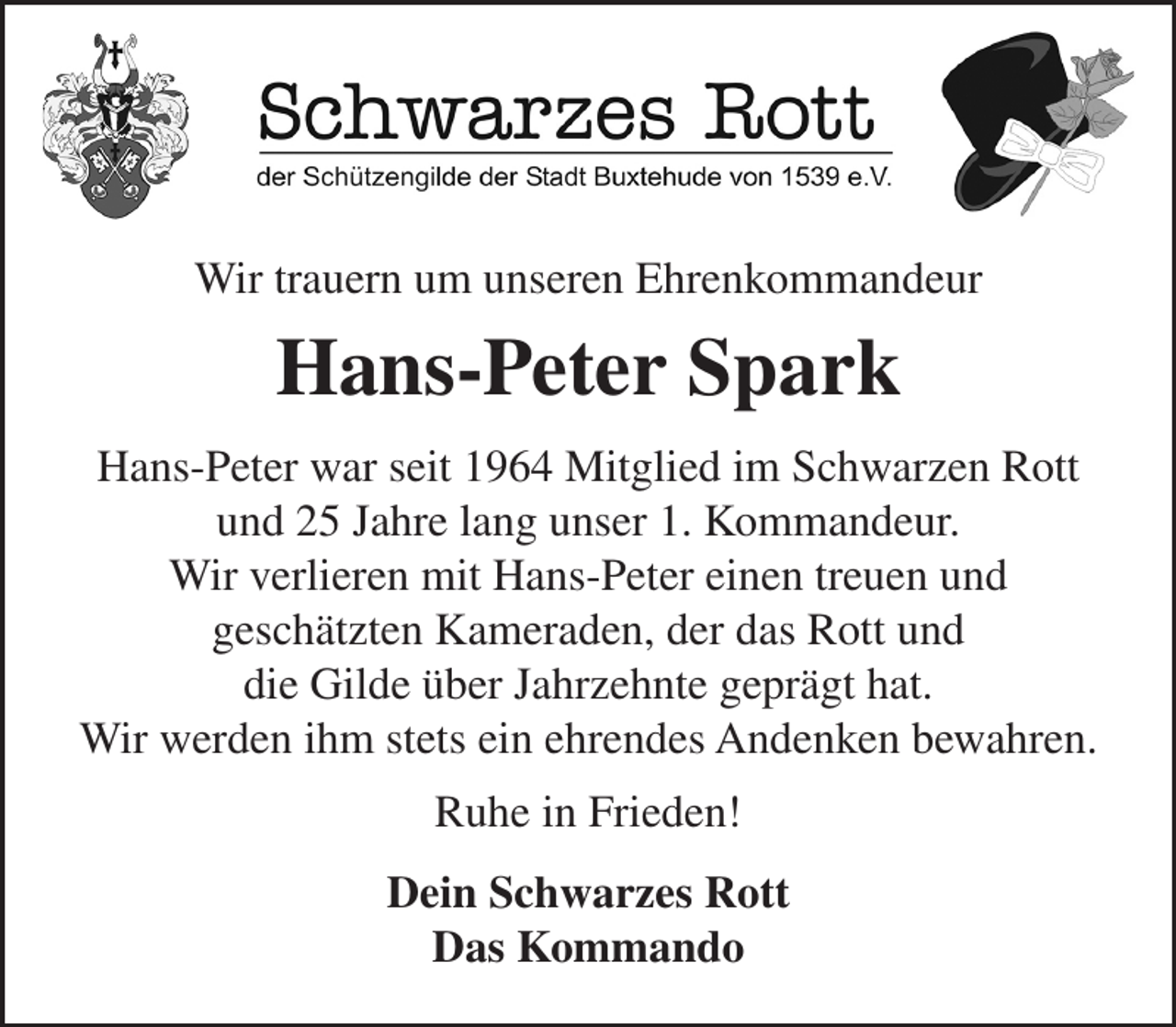 <p>Schwarzes Rott<br />der Schützengilde der Stadt Buxtehude von 1539 e.V.</p><p>Wir trauern um unseren Ehrenkommandeur</p><p>Hans-Peter Spark</p><p>Hans-Peter war seit 1964 Mitglied im Schwarzen Rott<br />und 25 Jahre lang unser 1. Kommandeur.<br />Wir verlieren mit Hans-Peter einen treuen und geschätzten Kameraden,<br />der das Rott und die Gilde über Jahrzehnte geprägt hat.<br />Wir werden ihm stets ein ehrendes Andenken bewahren.<br />Ruhe in Frieden!</p><p>Dein Schwarzes Rott<br />Das Kommando</p>