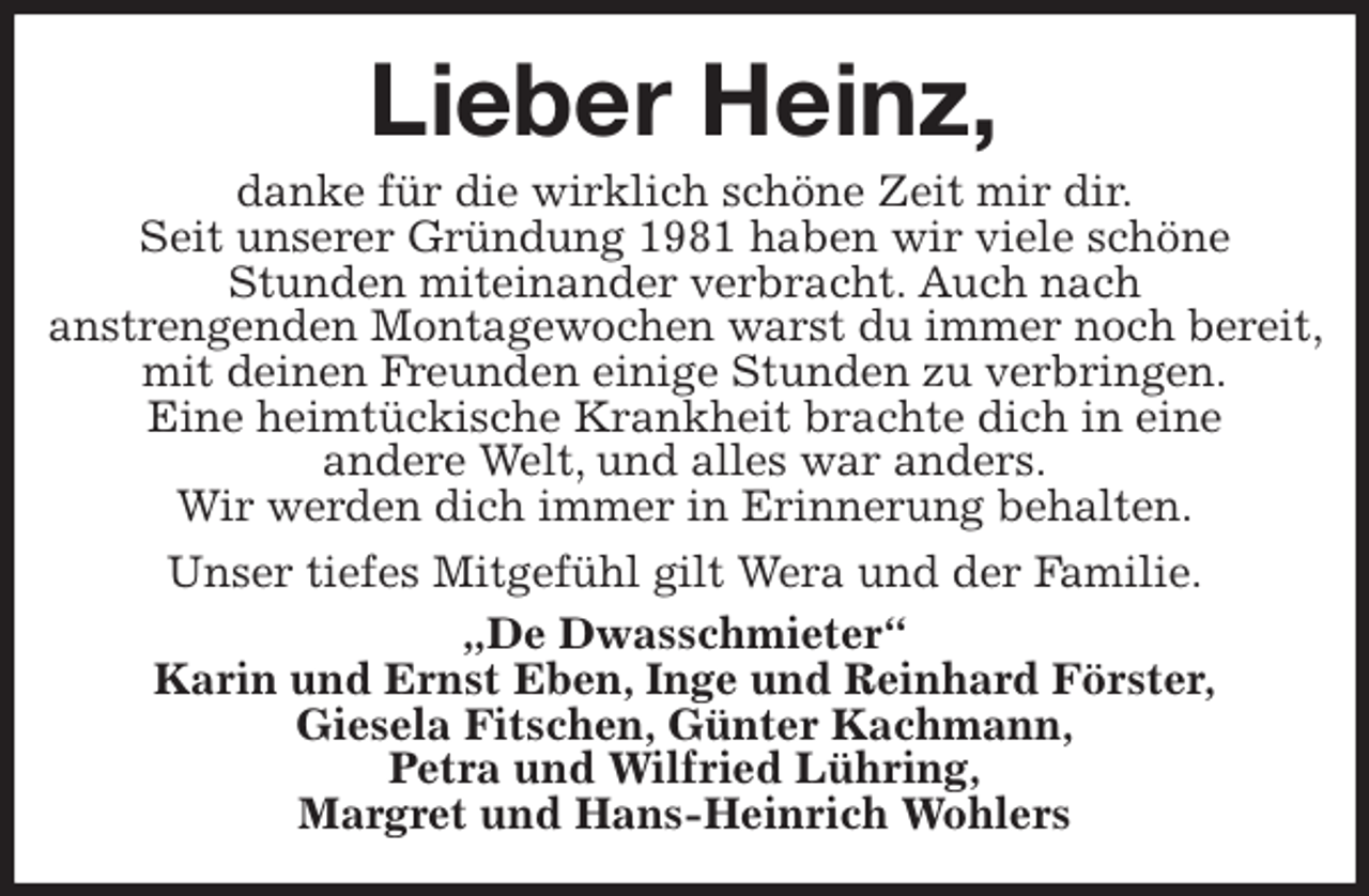 <p>Lieber Heinz,<br />danke für die wirklich schöne Zeit mir dir.<br />Seit unserer Gründung 1981 haben wir viele schöne<br />Stunden miteinander verbracht. Auch nach<br />anstrengenden Montagewochen warst du immer noch bereit, mit deinen Freunden einige Stunden zu verbringen.<br />Eine heimtückische Krankheit brachte dich in eine<br />andere Welt, und alles war anders.<br />Wir werden dich immer in Erinnerung behalten.<br />Unser tiefes Mitgefühl gilt Wera und der Familie.<br />„De Dwasschmieter“<br />Karin und Ernst Eben, Inge und Reinhard Förster,<br />Giesela Fitschen, Günter Kachmann,<br />Petra und Wilfried Lühring,<br />Margret und Hans-Heinrich Wohlers</p>