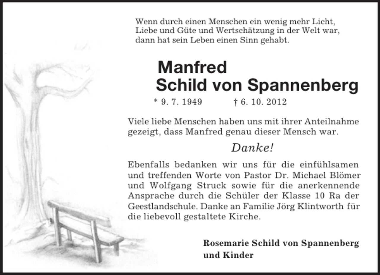 <p>Wenn durch einen Menschen ein wenig mehr Licht,<br />Liebe und Güte und Wertschätzung in der Welt war,<br />dann hat sein Leben einen Sinn gehabt.<br />Manfred<br />Schild von Spannenberg<br />* 9. 7. 1949 † 6. 10. 2012<br />Viele liebe Menschen haben uns mit ihrer Anteilnahme<br />gezeigt, dass Manfred genau dieser Mensch war.<br />Danke!<br />Ebenfalls bedanken wir uns für die einfühlsamen und treffenden Worte von Pastor Dr. Michael Blömer und Wolfgang Struck sowie für die anerkennende Ansprache durch die Schüler der Klasse 10 Ra der Geestlandschule. Danke an Familie Jörg Klintworth für die liebevoll gestaltete Kirche.</p><p>Rosemarie Schild von Spannenberg<br />und Kinder</p>
