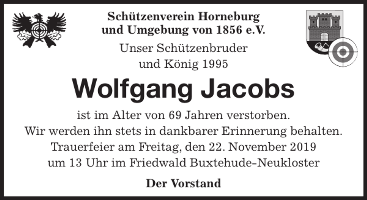 <p>Schützenverein Horneburg<br />und Umgebung von 1856 e.V.<br />Unser Schützenbruder<br />und König 1995<br />Wolfgang Jacobs<br />Der Vorstand<br />ist im Alter von 69 Jahren verstorben.<br />Wir werden ihn stets in dankbarer Erinnerung behalten.<br />Trauerfeier am Freitag, den 22. November 2019<br />um 13 Uhr im Friedwald Buxtehude-Neukloster</p>