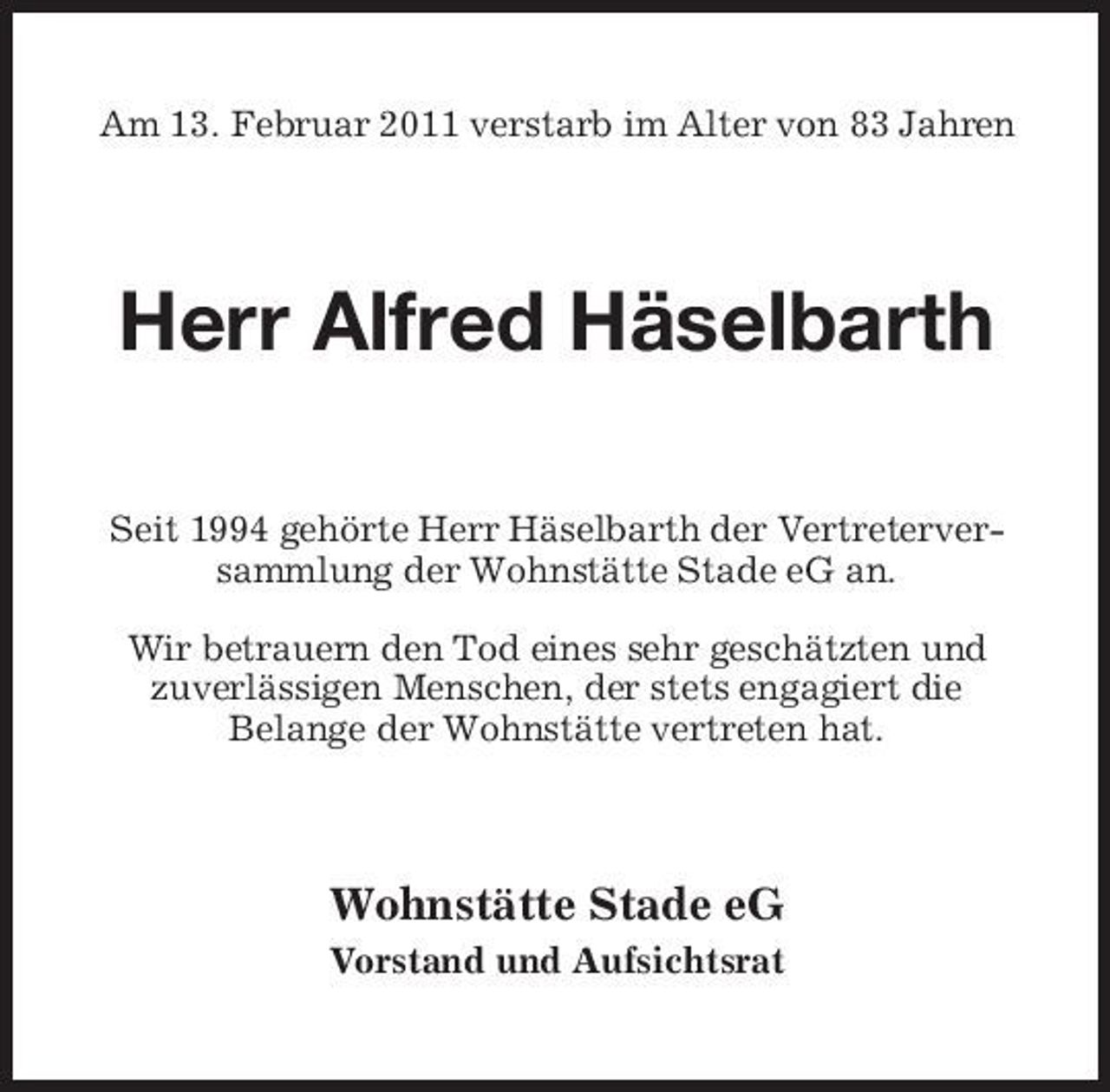 <p>Am 13. Februar 2011 verstarb im Alter von 83 Jahren</p><p>Herr Alfred Häselbarth<br />Seit 1994 gehörte Herr Häselbarth der Vertreterversammlung der Wohnstätte Stade eG an. Wir betrauern den Tod eines sehr geschätzten und zuverlässigen Menschen, der stets engagiert die Belange der Wohnstätte vertreten hat.</p><p>Wohnstätte Stade eG<br />Vorstand und Aufsichtsrat</p>