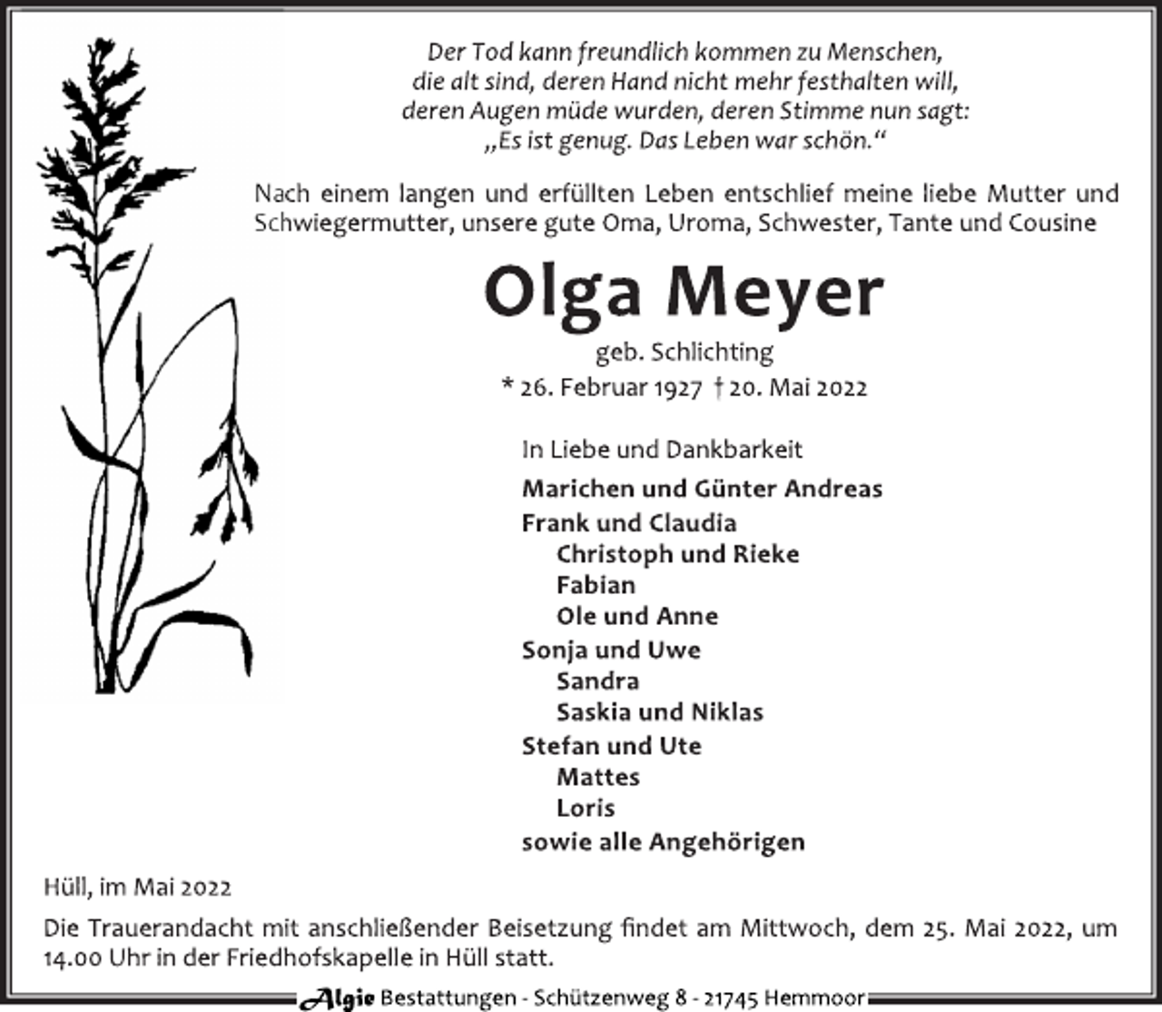 <p>Der Tod kann freundlich kommen zu Menschen,<br />die alt sind, deren Hand nicht mehr festhalten will,<br />deren Augen müde wurden, deren Stimme nun sagt:<br />„Es ist genug. Das Leben war schön.“<br />Nach einem langen und erfüllten Leben entschlief meine liebe Mutter und Schwiegermutter, unsere gute Oma, Uroma, Schwester, Tante und Cousine<br />Olga Meyer<br />geb. Schlichting<br />* 26. Februar 1927 † 20. Mai 2022<br />In Liebe und Dankbarkeit<br />Marichen und Günter Andreas<br />Frank und Claudia<br />Christoph und Rieke<br />Fabian<br />Ole und Anne<br />Sonja und Uwe<br />Sandra<br />Saskia und Niklas<br />Stefan und Ute<br />Mattes<br />Loris<br />sowie alle Angehörigen<br />Hüll, im Mai 2022<br />Die Trauerandacht mit anschließender Beisetzung findet am Mittwoch, dem 25. Mai 2022, um 14.00 Uhr in der Friedhofskapelle in Hüll statt.<br />Algie Bestattungen - Schützenweg 8 - 21745 Hemmoor</p>