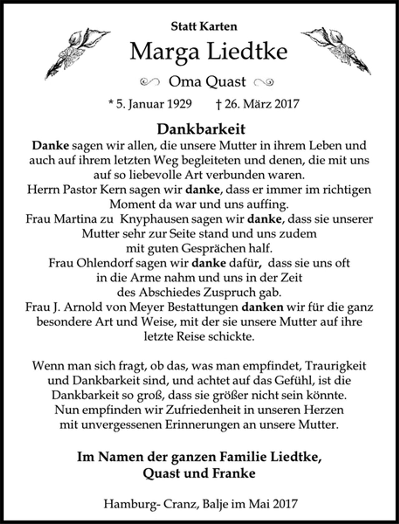 <p>Statt Karten<br />Marga Liedtke<br />Oma Quast<br />* 5. Januar 1929 † 26. März 2017<br />Dankbarkeit<br />Danke sagen wir allen, die unsere Mutter in ihrem Leben und auch auf ihrem letzten Weg begleiteten und denen, die mit uns auf so liebevolle Art verbunden waren.<br />Herrn Pastor Kern sagen wir danke, dass er immer im richtigen Moment da war und uns auffing.<br />Frau Martina zu Knyphausensagen wir danke, dass sie unserer Mutter sehr zur Seite stand und uns zudem<br />mit guten Gesprächen half.<br />Frau Ohlendorf sagen wir danke dafür, dass sie uns oft<br />in die Arme nahm und uns in der Zeit<br />des Abschiedes Zuspruch gab.<br />Frau J. Arnold von Meyer Bestattungen dankenwir für die ganz besondere Art und Weise, mit der sie unsere Mutter auf ihre letzte Reise schickte.<br />Wenn man sich fragt, ob das, was man empfindet, Traurigkeit und Dankbarkeit sind, und achtet auf das Gefühl, ist die Dankbarkeit so groß, dass sie größer nicht sein könnte.<br />Nun empfinden wir Zufriedenheit in unseren Herzen<br />mit unvergessenen Erinnerungen an unsere Mutter.<br />Im Namen der ganzen Familie Liedtke,<br />Quast und Franke<br />Hamburg-Cranz, Balje im Mai 2017</p>
