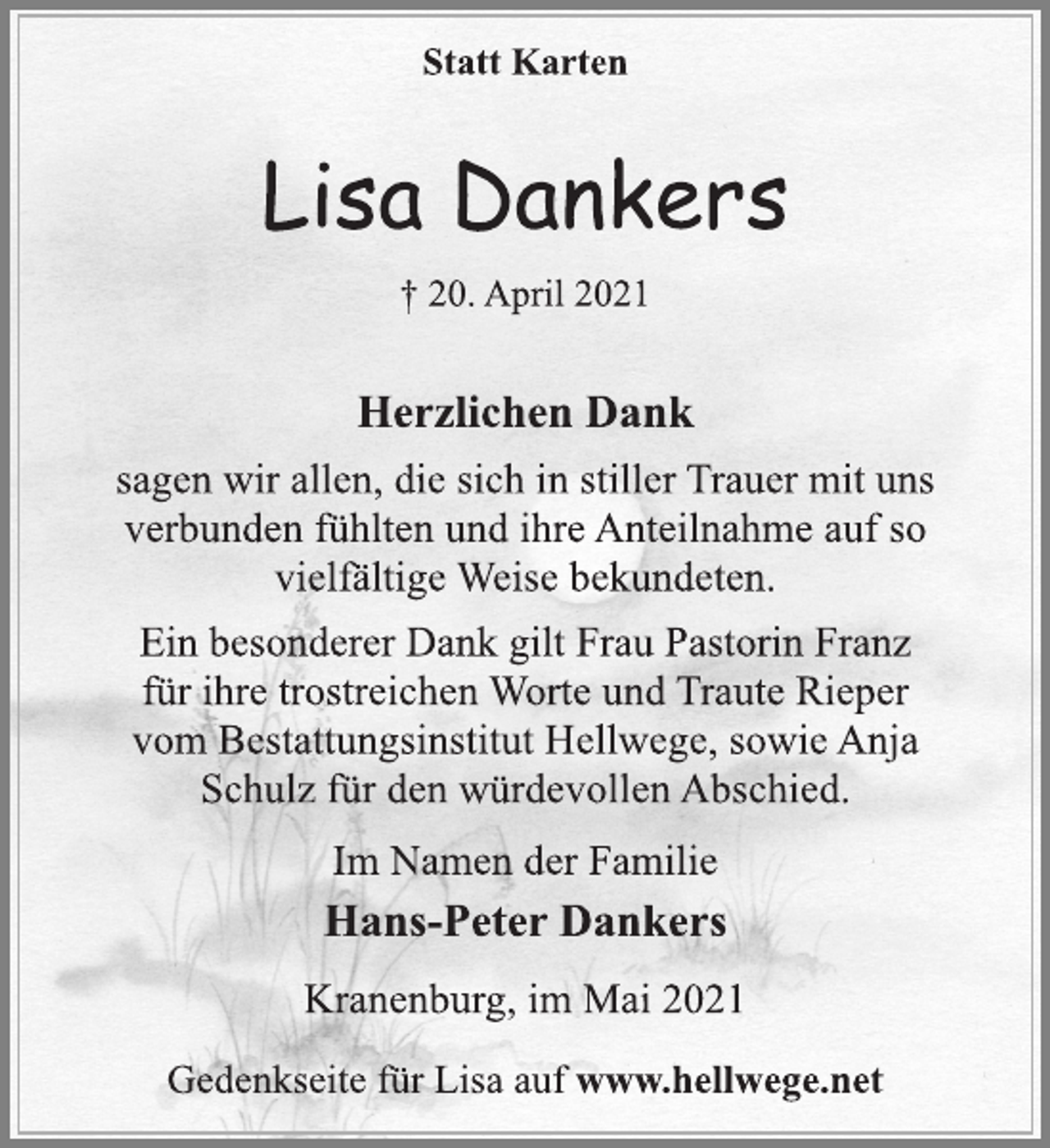<p>Statt Karten<br />Lisa Dankers<br />† 20. April 2021<br />Herzlichen Dank<br />sagen wir allen, die sich in stiller Trauer mit uns<br />verbunden fühlten und ihre Anteilnahme auf so<br />vielfältige Weise bekundeten.<br />Ein besonderer Dank gilt Frau Pastorin Franz<br />für ihre trostreichen Worte und Traute Rieper<br />vom Bestattungsinstitut Hellwege, sowie Anja<br />Schulz für den würdevollen Abschied.<br />Im Namen der Familie<br />Hans-Peter Dankers<br />Kranenburg, im Mai 2021<br />Gedenkseite für Lisa auf www.hellwege.net</p>