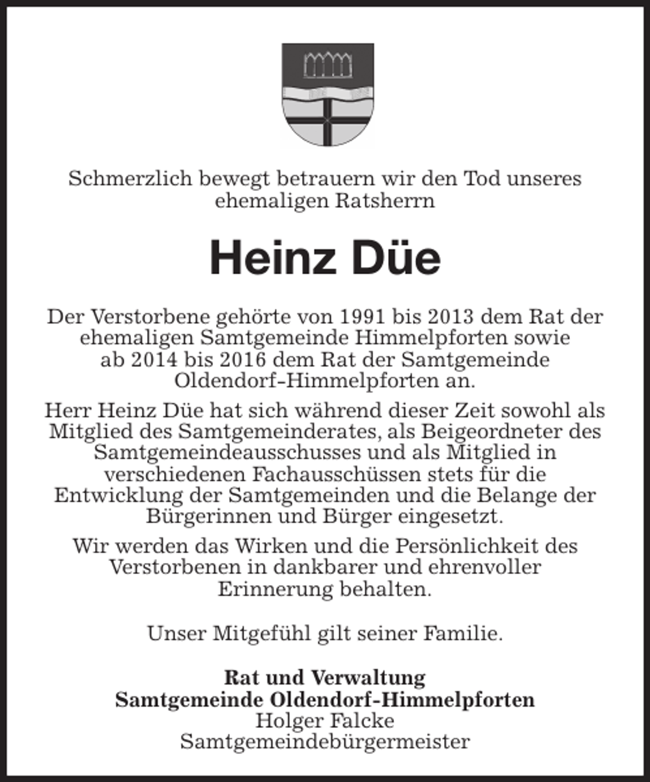 <p>Schmerzlich bewegt betrauern wir den Tod unseres<br />ehemaligen Ratsherrn<br />Heinz Düe<br />Der Verstorbene gehörte von 1991 bis 2013 dem Rat der ehemaligen Samtgemeinde Himmelpforten sowie<br />ab 2014 bis 2016 dem Rat der Samtgemeinde<br />Oldendorf-Himmelpforten an.<br />Herr Heinz Düe hat sich während dieser Zeit sowohl als Mitglied des Samtgemeinderates, als Beigeordneter des Samtgemeindeausschusses und als Mitglied in<br />verschiedenen Fachausschüssen stets für die<br />Entwicklung der Samtgemeinden und die Belange der Bürgerinnen und Bürger eingesetzt.<br />Wir werden das Wirken und die Persönlichkeit des<br />Verstorbenen in dankbarer und ehrenvoller<br />Erinnerung behalten.<br />Unser Mitgefühl gilt seiner Familie.<br />Rat und Verwaltung<br />Samtgemeinde Oldendorf-Himmelpforten<br />Holger Falcke<br />Samtgemeindebürgermeister</p>
