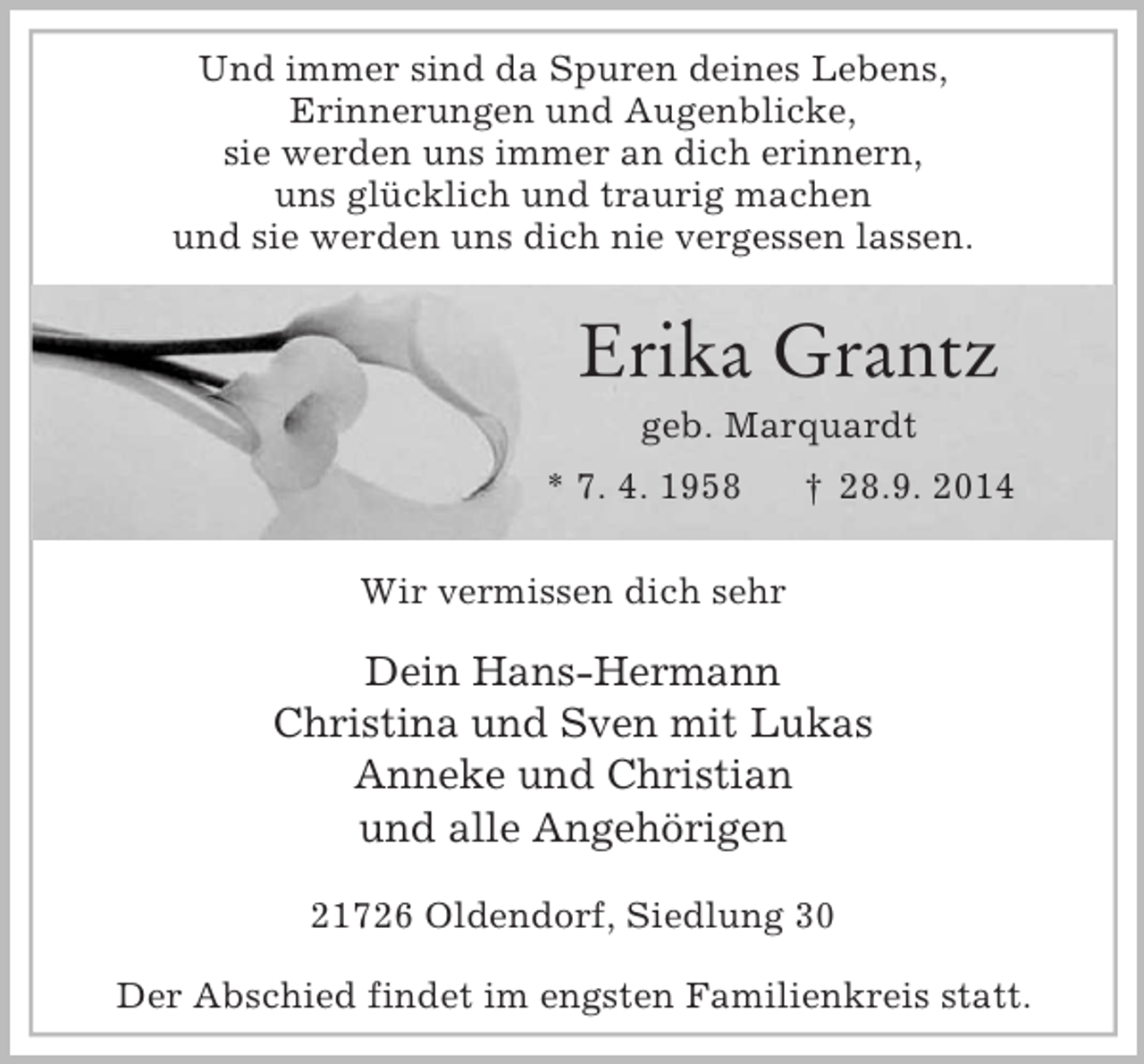 <p>Und immer sind da Spuren deines Lebens,<br />Erinnerungen und Augenblicke,<br />sie werden uns immer an dich erinnern,<br />uns glücklich und traurig machen<br />und sie werden uns dich nie vergessen lassen.</p><p>Erika Grantz<br />geb. Marquardt<br />* 7. 4. 1958 † 28.9. 2014<br />Wir vermissen dich sehr<br />Dein Hans-Hermann<br />Christina und Sven mit Lukas<br />Anneke und Christian<br />und alle Angehörigen</p><p>21726 Oldendorf, Siedlung 30</p><p>Der Abschied findet im engsten Familienkreis statt.</p>