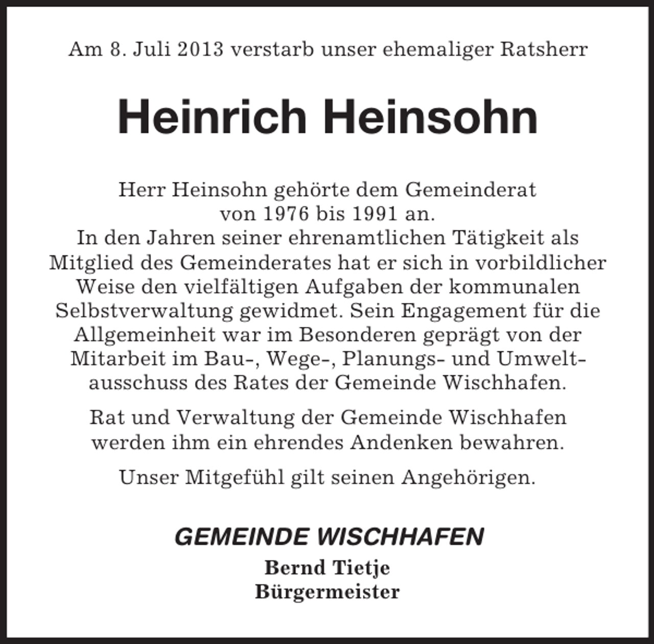 <p>Am 8. Juli 2013 verstarb unser ehemaliger Ratsherr</p><p>Heinrich Heinsohn<br />Herr Heinsohn gehörte dem Gemeinderat<br />von 1976 bis 1991 an.<br />In den Jahren seiner ehrenamtlichen Tätigkeit als<br />Mitglied des Gemeinderates hat er sich in vorbildlicher<br />Weise den vielfältigen Aufgaben der kommunalen<br />Selbstverwaltung gewidmet. Sein Engagement für die<br />Allgemeinheit war im Besonderen geprägt von der<br />Mitarbeit im Bau-, Wege-, Planungs- und Umweltausschuss des Rates der Gemeinde Wischhafen.<br />Rat und Verwaltung der Gemeinde Wischhafen<br />werden ihm ein ehrendes Andenken bewahren.<br />Unser Mitgefühl gilt seinen Angehörigen.</p><p>GEMEINDE WISCHHAFEN<br />Bernd Tietje<br />Bürgermeister</p>