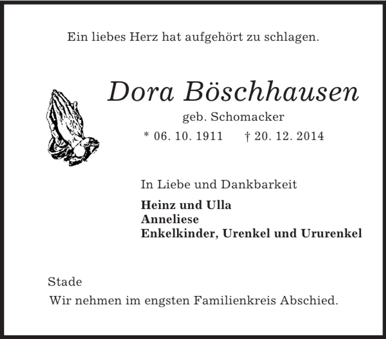 <p>Ein liebes Herz hat aufgehört zu schlagen.<br />Dora Böschhausen<br />geb. Schomacker<br />* 06. 10. 1911 † 20. 12. 2014<br />In Liebe und Dankbarkeit<br />Heinz und Ulla<br />Anneliese<br />Enkelkinder, Urenkel und Ururenkel<br />Stade<br />Wir nehmen im engsten Familienkreis Abschied.</p>