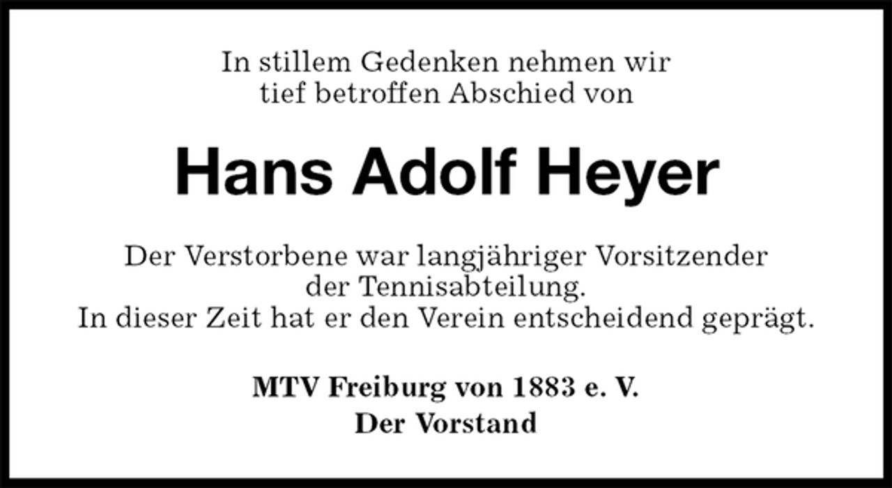 <p>In stillem Gedenken nehmen wir<br />tief betroffen Abschied von<br />Hans Adolf Heyer<br />Der Verstorbene war langjähriger Vorsitzender<br />der Tennisabteilung.<br />In dieser Zeit hat er den Verein entscheidend geprägt.<br />MTV Freiburg von 1883 e. V.<br />Der Vorstand</p>
