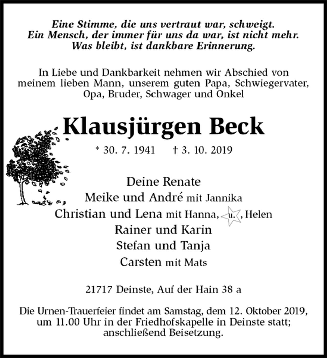 <p>Eine Stimme, die uns vertraut war, schweigt.<br />Ein Mensch, der immer für uns da war, ist nicht mehr.<br />Was bleibt, ist dankbare Erinnerung.<br />In Liebe und Dankbarkeit nehmen wir Abschied von<br />meinem lieben Mann, unserem guten Papa, Schwiegervater, Opa, Bruder, Schwager und Onkel<br />Klausjürgen Beck<br />* 30. 7. 1941 † 3. 10. 2019<br />Deine Renate<br />Meike und André mit Jannika<br />Christian und Lena mit Hanna, u. , Helen<br />Rainer und Karin<br />Stefan und Tanja<br />Carsten mit Mats<br />21717 Deinste, Auf der Hain 38 a</p><p>Die Urnen-Trauerfeier findet am Samstag, dem 12. Oktober 2019,<br />um 11.00 Uhr in der Friedhofskapelle in Deinste statt;<br />anschließend Beisetzung.</p>