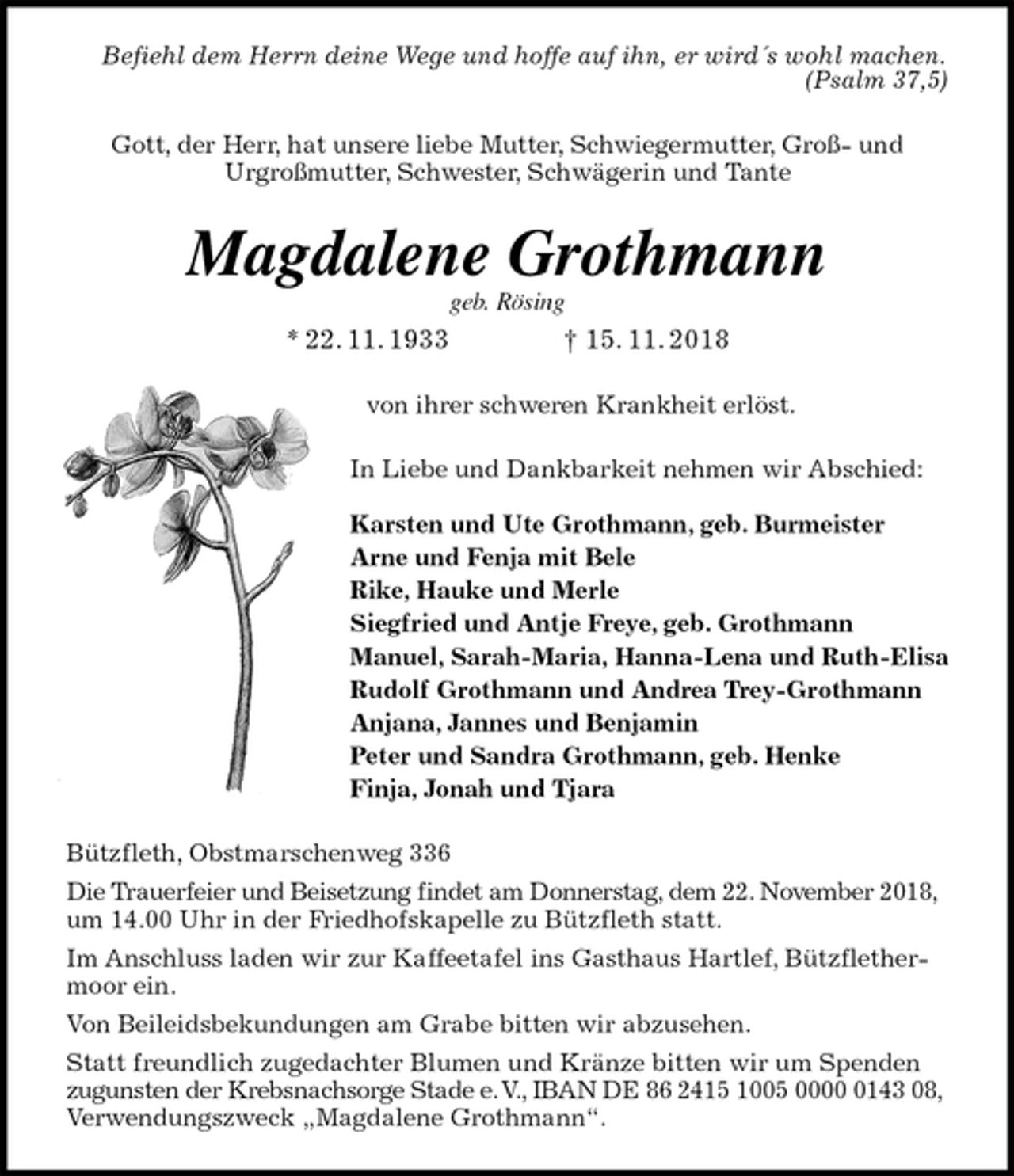 <p>Befiehl dem Herrn deine Wege und hoffe auf ihn, er wird´s wohl machen.<br />(Psalm 37,5)<br />Gott, der Herr, hat unsere liebe Mutter, Schwiegermutter, Groß- und<br />Urgroßmutter, Schwester, Schwägerin und Tante<br />Magdalene Grothmann<br />geb. Rösing<br />* 22. 11. 1933 † 15. 11. 2018<br />von ihrer schweren Krankheit erlöst.<br />In Liebe und Dankbarkeit nehmen wir Abschied:</p><p>Karsten und Ute Grothmann, geb. Burmeister<br />Arne und Fenja mit Bele<br />Rike, Hauke und Merle<br />Siegfried und Antje Freye, geb. Grothmann<br />Manuel, Sarah-Maria, Hanna-Lena und Ruth-Elisa<br />Rudolf Grothmann und Andrea Trey-Grothmann<br />Anjana, Jannes und Benjamin<br />Peter und Sandra Grothmann, geb. Henke<br />Finja, Jonah und Tjara<br />Bützfleth, Obstmarschenweg 336<br />Die Trauerfeier und Beisetzung findet am Donnerstag, dem 22. November 2018,<br />um 14.00 Uhr in der Friedhofskapelle zu Bützfleth statt.<br />Im Anschluss laden wir zur Kaffeetafel ins Gasthaus Hartlef, Bützflethermoor ein.<br />Von Beileidsbekundungen am Grabe bitten wir abzusehen.<br />Statt freundlich zugedachter Blumen und Kränze bitten wir um Spenden zugunsten der Krebsnachsorge Stade e. V., IBAN DE 86 2415 1005 0000 0143 08,<br />Verwendungszweck „Magdalene Grothmann“.</p>
