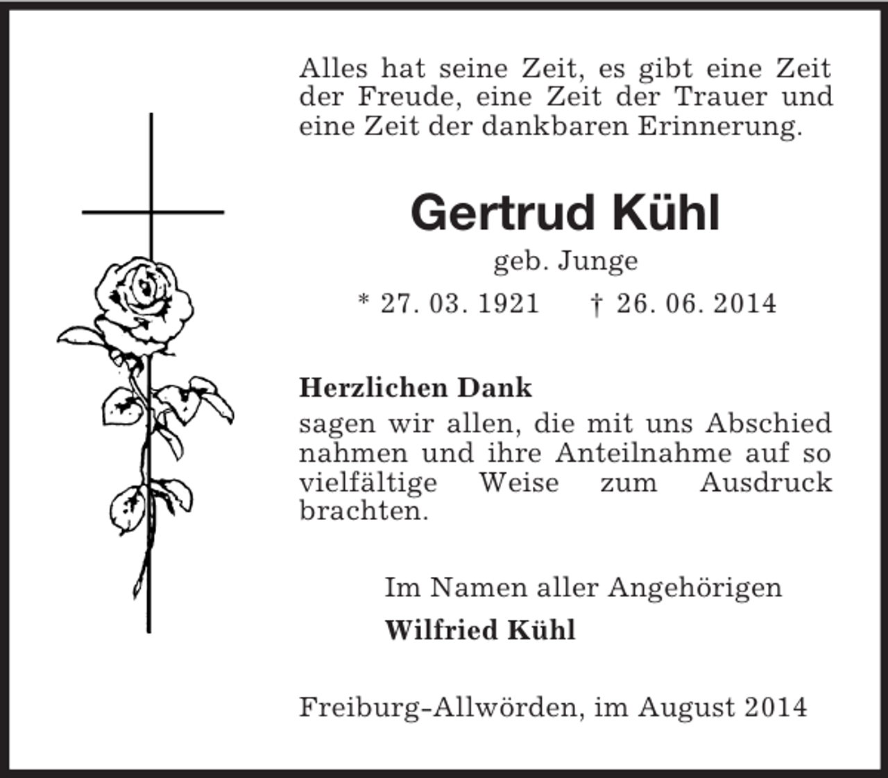 <p>Alles hat seine Zeit, es gibt eine Zeit der Freude, eine Zeit der Trauer und eine Zeit der dankbaren Erinnerung.<br />Gertrud Kühl<br />geb. Junge<br />* 27. 03. 1921 † 26. 06. 2014<br />Herzlichen Dank<br />sagen wir allen, die mit uns Abschied nahmen und ihre Anteilnahme auf so vielfältige Weise zum Ausdruck brachten.<br />Im Namen aller Angehörigen<br />Wilfried Kühl<br />Freiburg-Allwörden, im August 2014</p>