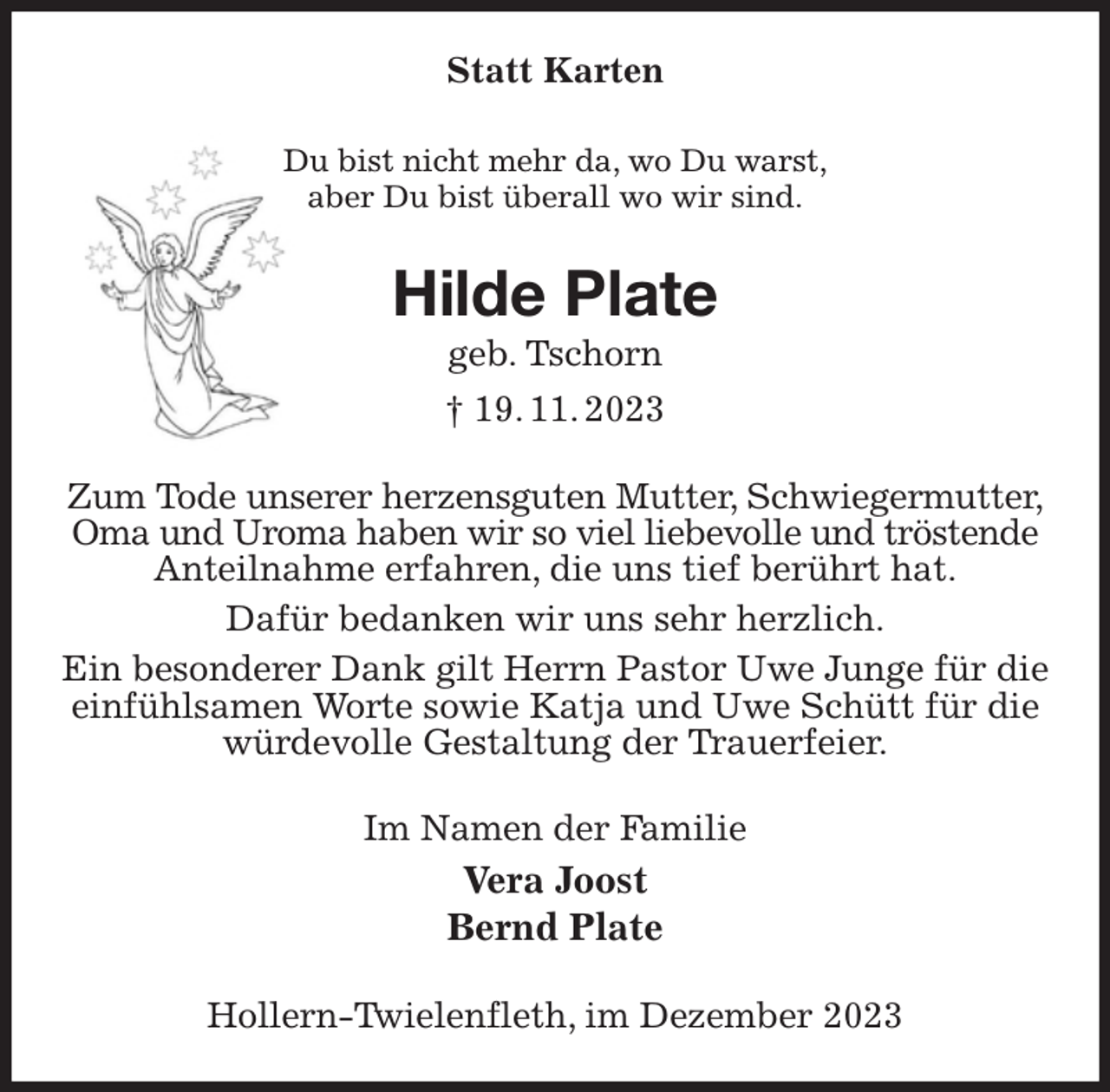 <p>Statt Karten<br />Du bist nicht mehr da, wo Du warst,<br />aber Du bist überall wo wir sind.<br />Hilde Plate<br />geb. Tschorn<br />† 19. 11. 2023<br />Zum Tode unserer herzensguten Mutter, Schwiegermutter,<br />Oma und Uroma haben wir so viel liebevolle und tröstende<br />Anteilnahme erfahren, die uns tief berührt hat.<br />Dafür bedanken wir uns sehr herzlich.<br />Ein besonderer Dank gilt Herrn Pastor Uwe Junge für die einfühlsamen Worte sowie Katja und Uwe Schütt für die würdevolle Gestaltung der Trauerfeier.<br />Im Namen der Familie<br />Vera Joost<br />Bernd Plate<br />Hollern-Twielenfleth, im Dezember 2023</p>