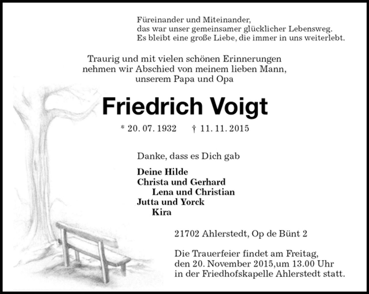 <p>Füreinander und Miteinander,<br />das war unser gemeinsamer glücklicher Lebensweg.<br />Es bleibt eine große Liebe, die immer in uns weiterlebt.<br />Traurig und mit vielen schönen Erinnerungen<br />nehmen wir Abschied von meinem lieben Mann,<br />unserem Papa und Opa<br />Friedrich Voigt<br />* 20. 07. 1932 † 11. 11. 2015<br />Danke, dass es Dich gab<br />Deine Hilde<br />Christa und Gerhard<br />Lena und Christian<br />Jutta und Yorck<br />Kira<br />21702 Ahlerstedt, Op de Bünt 2<br />Die Trauerfeier findet am Freitag,<br />den 20. November 2015,um 13.00 Uhr<br />in der Friedhofskapelle Ahlerstedt statt.</p>