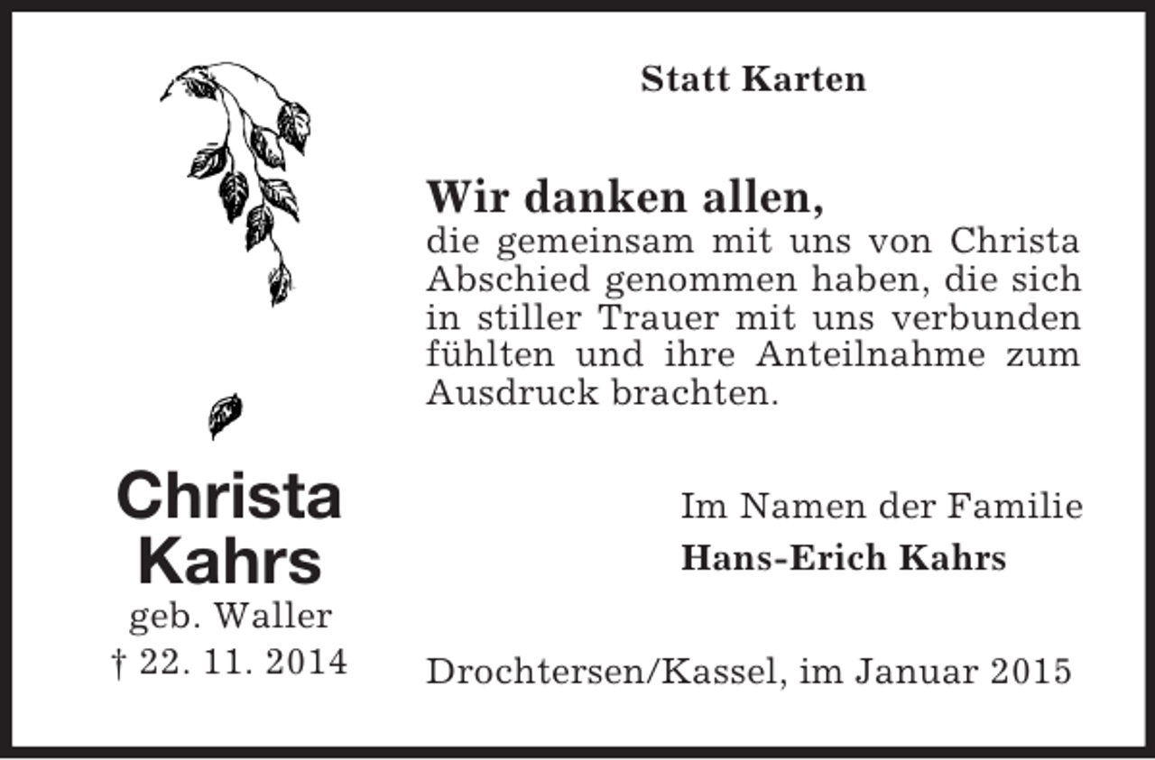 <p>Christa<br />Kahrs<br />geb. Waller<br />† 22. 11. 2014<br />Statt Karten<br />Wir danken allen,<br />die gemeinsam mit uns von Christa Abschied genommen haben, die sich in stiller Trauer mit uns verbunden fühlten und ihre Anteilnahme zum Ausdruck brachten.<br />Im Namen der Familie<br />Hans-Erich Kahrs<br />Drochtersen/Kassel, im Januar 2015</p>