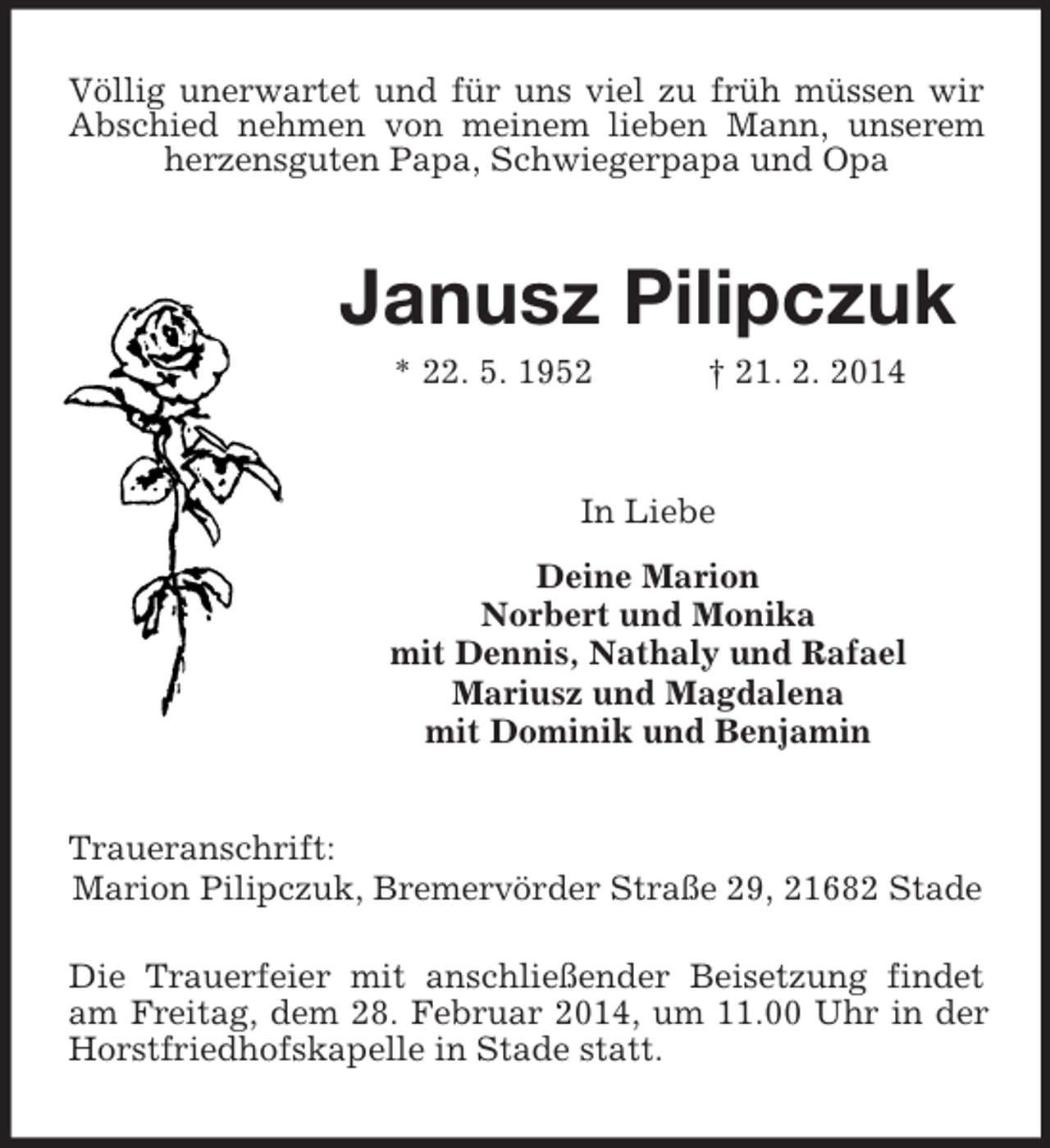 <p>Völlig unerwartet und für uns viel zu früh müssen wir Abschied nehmen von meinem lieben Mann, unserem herzensguten Papa, Schwiegerpapa und Opa<br />Janusz Pilipczuk<br />* 22. 5. 1952 † 21. 2. 2014<br />In Liebe<br />Deine Marion<br />Norbert und Monika<br />mit Dennis, Nathaly und Rafael<br />Mariusz und Magdalena<br />mit Dominik und Benjamin<br />Traueranschrift:<br />Marion Pilipczuk, Bremervörder Straße 29, 21682 Stade</p><p>Die Trauerfeier mit anschließender Beisetzung findet am Freitag, dem 28. Februar 2014, um 11.00 Uhr in der Horstfriedhofskapelle in Stade statt.</p>