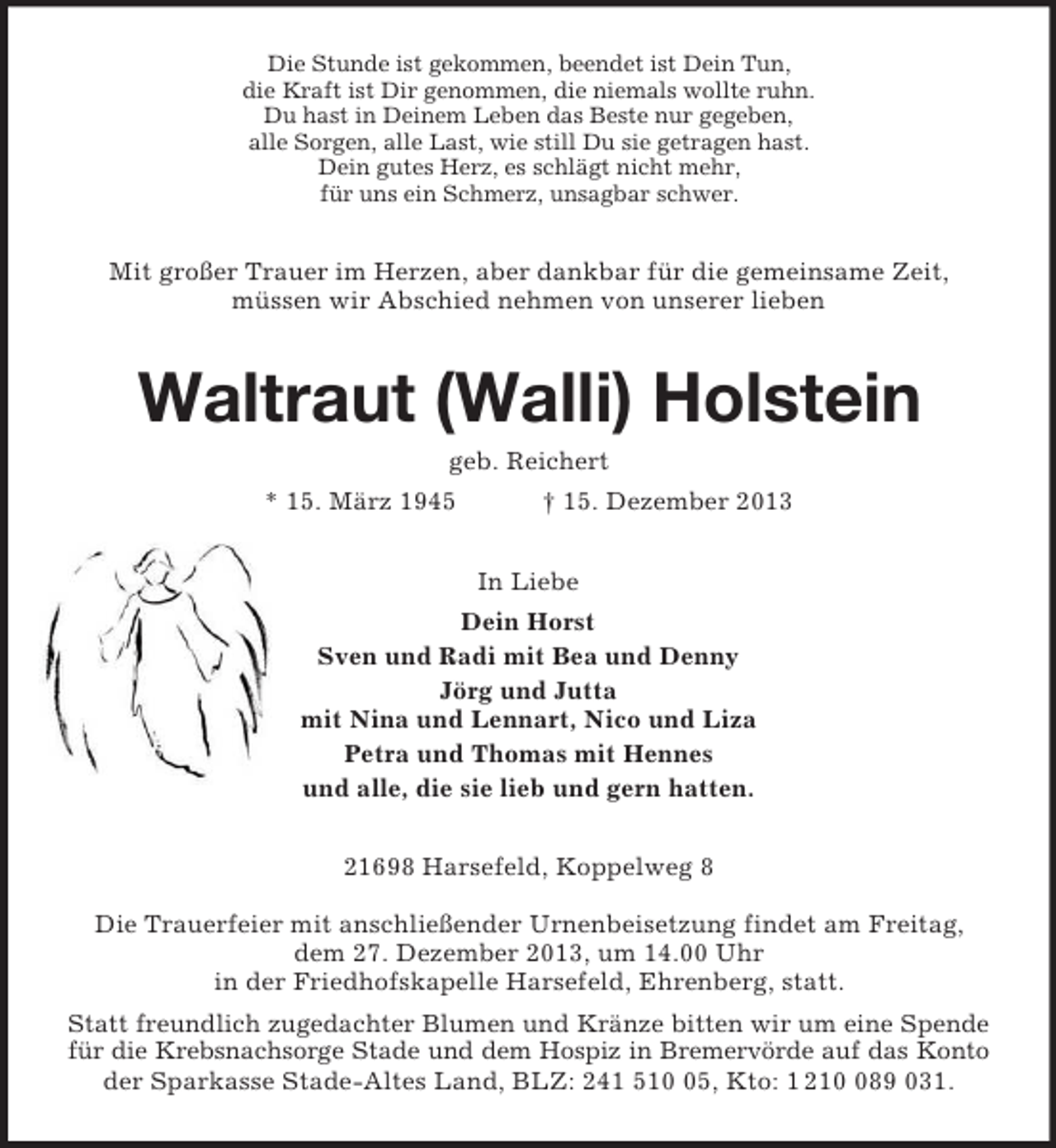 <p>Die Stunde ist gekommen, beendet ist Dein Tun,<br />die Kraft ist Dir genommen, die niemals wollte ruhn.<br />Du hast in Deinem Leben das Beste nur gegeben,<br />alle Sorgen, alle Last, wie still Du sie getragen hast.<br />Dein gutes Herz, es schlägt nicht mehr,<br />für uns ein Schmerz, unsagbar schwer.<br />Mit großer Trauer im Herzen, aber dankbar für die gemeinsame Zeit,<br />müssen wir Abschied nehmen von unserer lieben<br />Waltraut (Walli) Holstein<br />geb. Reichert<br />* 15. März 1945 † 15. Dezember 2013<br />In Liebe<br />Dein Horst<br />Sven und Radi mit Bea und Denny<br />Jörg und Jutta<br />mit Nina und Lennart, Nico und Liza<br />Petra und Thomas mit Hennes<br />und alle, die sie lieb und gern hatten.<br />21698 Harsefeld, Koppelweg 8</p>
<p>Die Trauerfeier mit anschließender Urnenbeisetzung findet am Freitag,<br />dem 27. Dezember 2013, um 14.00 Uhr<br />in der Friedhofskapelle Harsefeld, Ehrenberg, statt.<br />Statt freundlich zugedachter Blumen und Kränze bitten wir um eine Spende<br />für die Krebsnachsorge Stade und dem Hospiz in Bremervörde auf das Konto<br />der Sparkasse Stade-Altes Land, BLZ: 241 510 05, Kto: 1 210 089 031.</p>