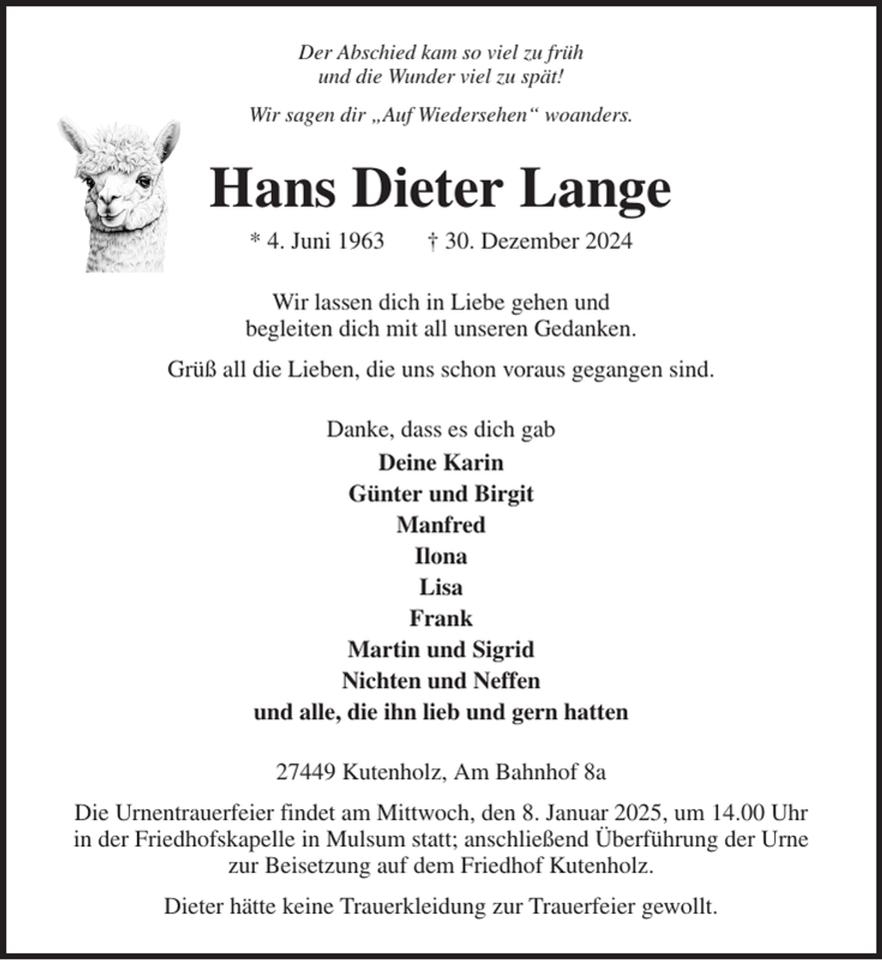 <p>Der Abschied kam so viel zu früh<br />und die Wunder viel zu spät!<br />Wir sagen dir „Auf Wiedersehen“ woanders.<br />Hans Dieter Lange<br />* 4. Juni 1963 † 30. Dezember 2024<br />Wir lassen dich in Liebe gehen und<br />begleiten dich mit all unseren Gedanken.<br />Grüß all die Lieben, die uns schon voraus gegangen sind.<br />Danke, dass es dich gab<br />Deine Karin<br />Günter und Birgit<br />Manfred<br />Ilona<br />Lisa<br />Frank<br />Martin und Sigrid<br />Nichten und Neffen<br />und alle, die ihn lieb und gern hatten<br />27449 Kutenholz, Am Bahnhof 8a<br />Die Urnentrauerfeier findet am Mittwoch, den 8. Januar 2025, um 14.00 Uhr<br />in der Friedhofskapelle in Mulsum statt; anschließend Überführung der Urne zur Beisetzung auf dem Friedhof Kutenholz.<br />Dieter hätte keine Trauerkleidung zur Trauerfeier gewollt.</p>