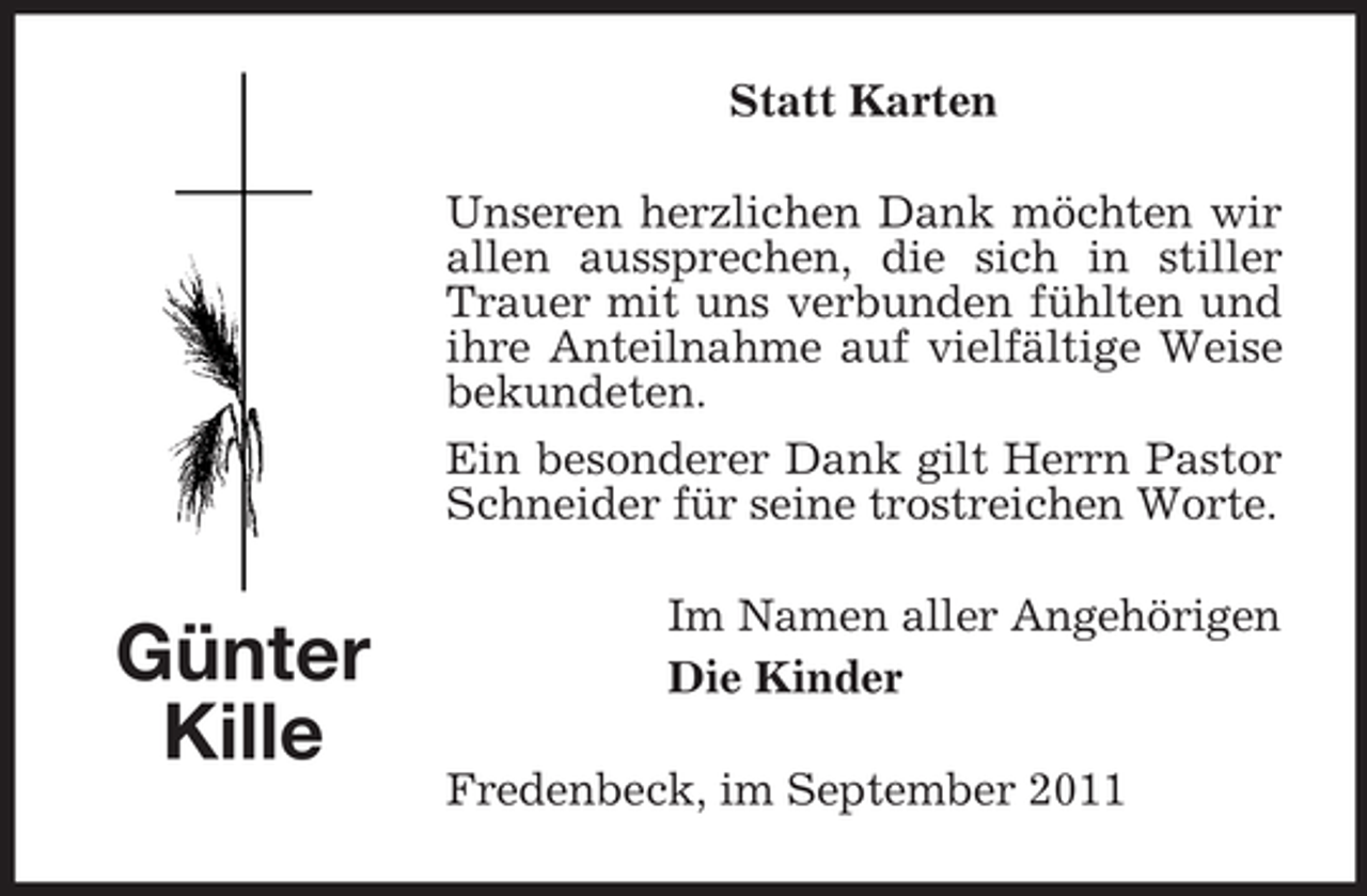 <p>Statt Karten<br />Unseren herzlichen Dank möchten wir<br />allen aussprechen, die sich in stiller<br />Trauer mit uns verbunden fühlten und<br />ihre Anteilnahme auf vielfältige Weise<br />bekundeten.<br />Ein besonderer Dank gilt Herrn Pastor<br />Schneider für seine trostreichen Worte.</p><p>Günter<br />Kille</p><p>Im Namen aller Angehörigen<br />Die Kinder<br />Fredenbeck, im September 2011</p>