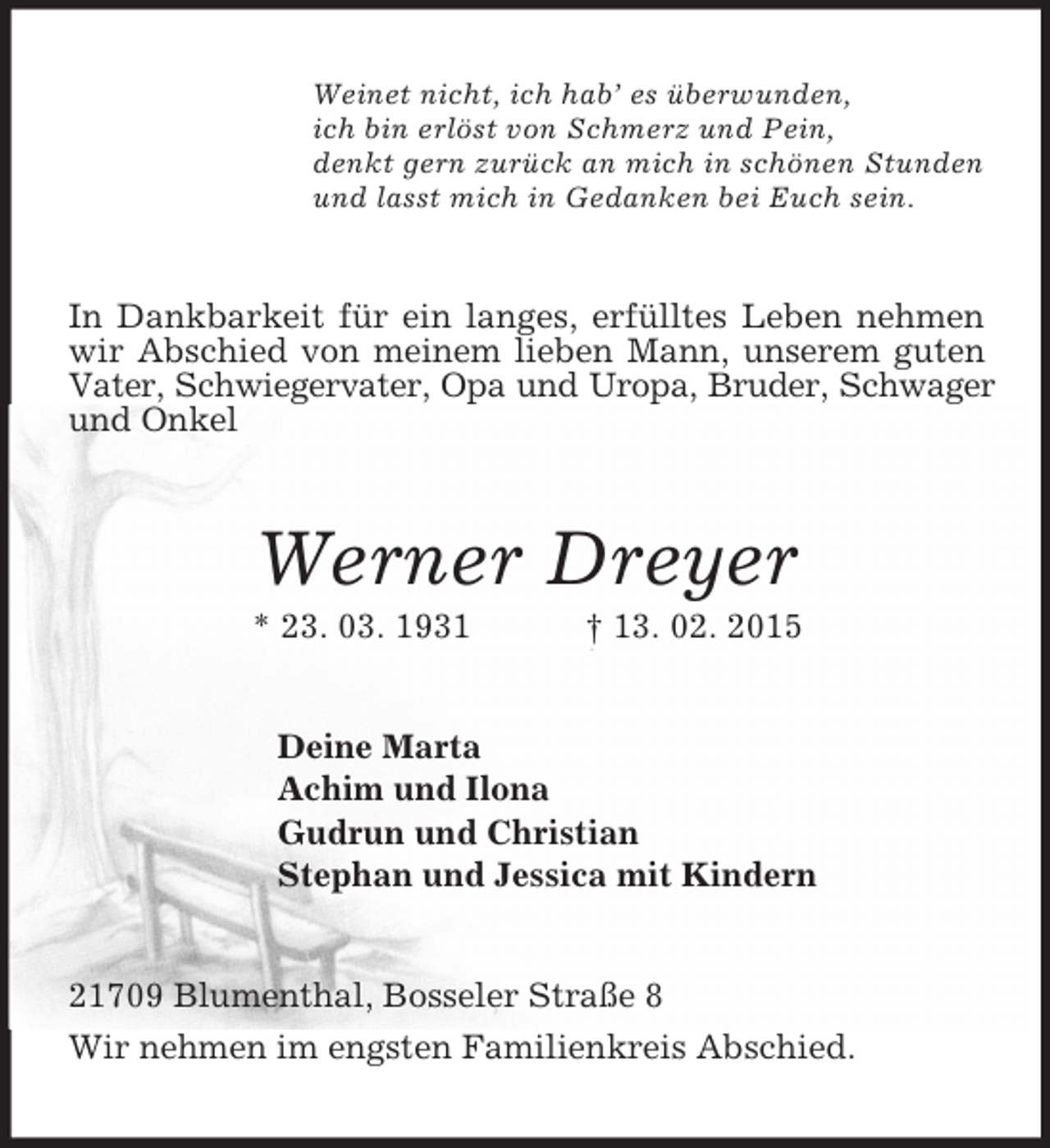 <p>Weinet nicht, ich hab’ es überwunden,<br />ich bin erlöst von Schmerz und Pein,<br />denkt gern zurück an mich in schönen Stunden<br />und lasst mich in Gedanken bei Euch sein.<br />In Dankbarkeit für ein langes, erfülltes Leben nehmen wir Abschied von meinem lieben Mann, unserem guten Vater, Schwiegervater, Opa und Uropa, Bruder, Schwager und Onkel<br />Werner Dreyer<br />* 23. 03. 1931 † 13. 02. 2015<br />Deine Marta<br />Achim und Ilona<br />Gudrun und Christian<br />Stephan und Jessica mit Kindern<br />21709 Blumenthal, Bosseler Straße 8<br />Wir nehmen im engsten Familienkreis Abschied.</p>