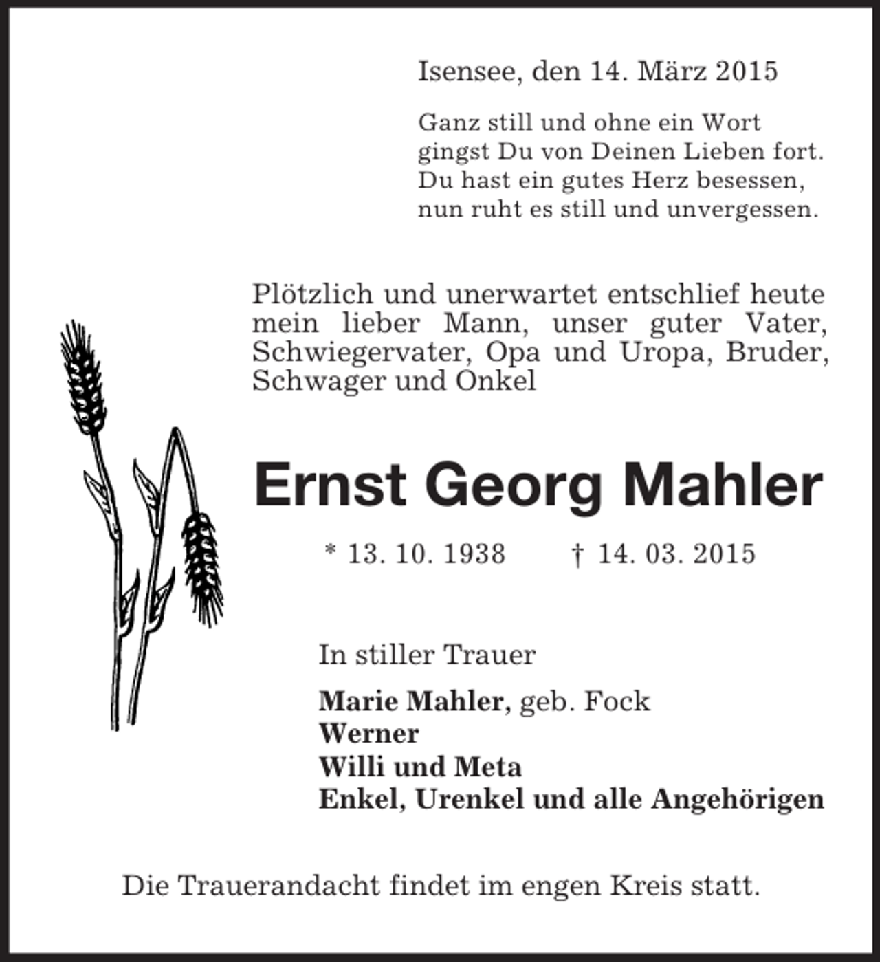 <p>Isensee, den 14. März 2015<br />Ganz still und ohne ein Wort<br />gingst Du von Deinen Lieben fort.<br />Du hast ein gutes Herz besessen,<br />nun ruht es still und unvergessen.<br />Plötzlich und unerwartet entschlief heute mein lieber Mann, unser guter Vater, Schwiegervater, Opa und Uropa, Bruder, Schwager und Onkel<br />Ernst Georg Mahler<br />* 13. 10. 1938 † 14. 03. 2015<br />In stiller Trauer<br />Marie Mahler, geb. Fock<br />Werner<br />Willi und Meta<br />Enkel, Urenkel und alle Angehörigen<br />Die Trauerandacht findet im engen Kreis statt.</p>