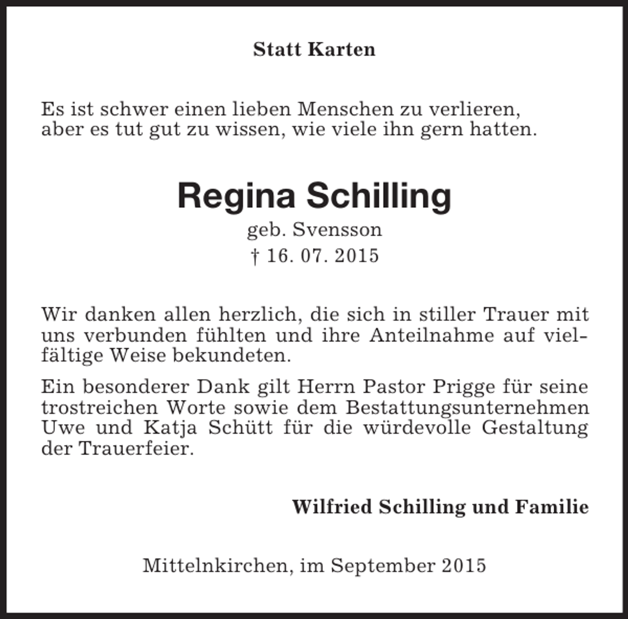 <p>Statt Karten<br />Es ist schwer einen lieben Menschen zu verlieren,<br />aber es tut gut zu wissen, wie viele ihn gern hatten.<br />Regina Schilling<br />geb. Svensson<br />† 16. 07. 2015<br />Wir danken allen herzlich, die sich in stiller Trauer mit uns verbunden fühlten und ihre Anteilnahme auf vielfältige Weise bekundeten.<br />Ein besonderer Dank gilt Herrn Pastor Prigge für seine trostreichen Worte sowie dem Bestattungsunternehmen Uwe und Katja Schütt für die würdevolle Gestaltung der Trauerfeier.<br />Wilfried Schilling und Familie<br />Mittelnkirchen, im September 2015</p>