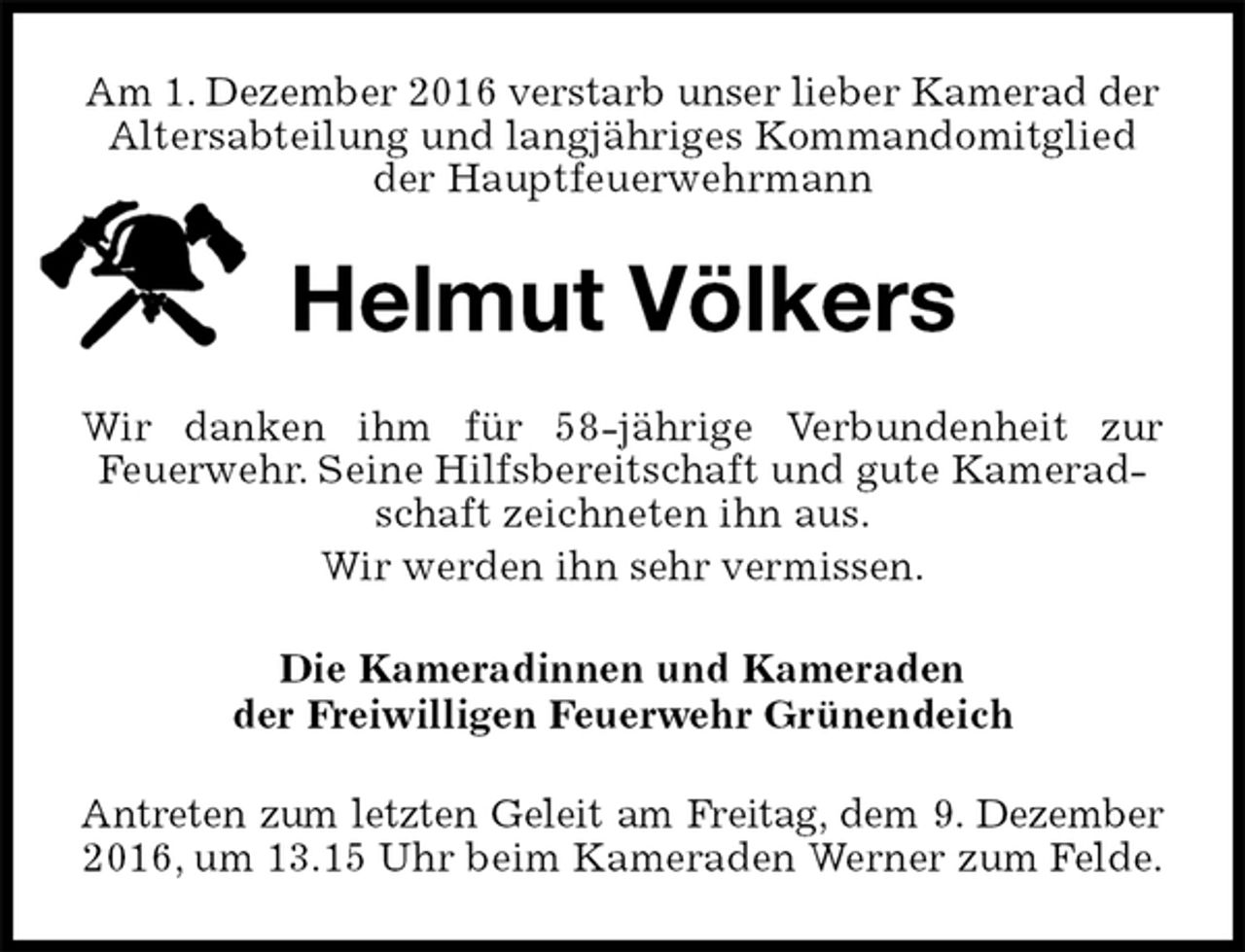<p>Am 1. Dezember 2016 verstarb unser lieber Kamerad der<br />Altersabteilung und langjähriges Kommandomitglied<br />der Hauptfeuerwehrmann<br />Helmut Völkers<br />Wir danken ihm für 58-jährige Verbundenheit zur<br />Feuerwehr. Seine Hilfsbereitschaft und gute Kameradschaft zeichneten ihn aus.<br />Wir werden ihn sehr vermissen.<br />Die Kameradinnen und Kameraden<br />der Freiwilligen Feuerwehr Grünendeich<br />Antreten zum letzten Geleit am Freitag, dem 9. Dezember<br />2016, um 13.15 Uhr beim Kameraden Werner zum Felde.</p>