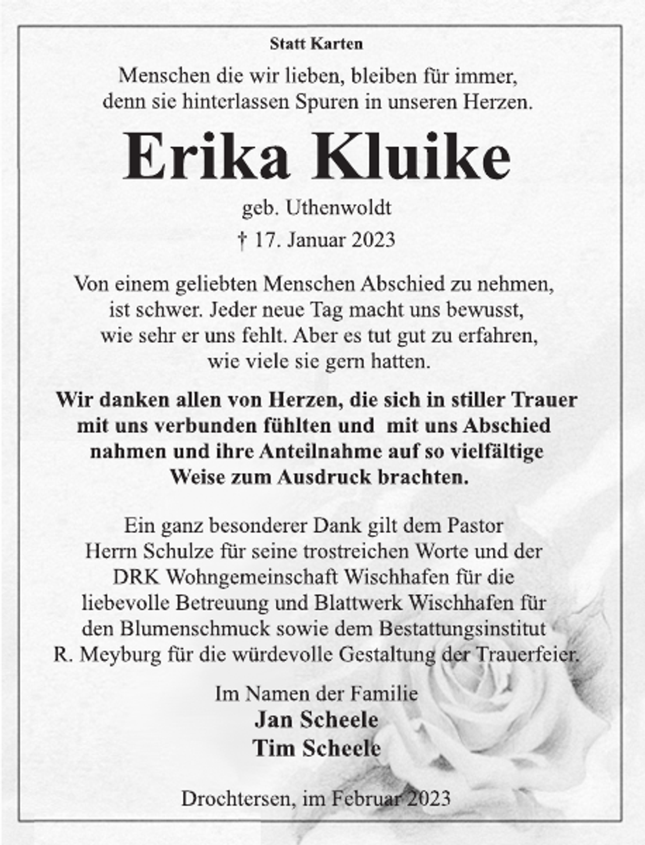 <p>Statt Karten<br />Menschen die wir lieben, bleiben für immer,<br />denn sie hinterlassen Spuren in unseren Herzen.<br />Erika Kluike<br />geb. Uthenwoldt<br />† 17. Januar 2023<br />Von einem geliebten Menschen Abschied zu nehmen,<br />ist schwer. Jeder neue Tag macht uns bewusst,<br />wie sehr er uns fehlt. Aber es tut gut zu erfahren,<br />wie viele sie gern hatten.<br />Wir danken allen von Herzen, die sich in stiller Trauer<br />mit uns verbunden fühlten und mit uns Abschied<br />nahmen und ihre Anteilnahme auf so vielfältige<br />Weise zum Ausdruck brachten.<br />Ein ganz besonderer Dank gilt dem Pastor Herrn<br />Schulze für seine trostreichen Worte und der<br />DRK Wohngemeinschaft Wischhafen für die<br />liebevolle Betreuung und Blattwerk Wischhafen für<br />den Blumenschmuck sowie dem Bestattungsinstitut<br />R. Meyburg für die würdevolle Gestaltung der Trauerfeier.<br />Im Namen der Familie<br />Jan Scheele<br />Tim Scheele<br />Drochtersen, im Februar 2023</p>