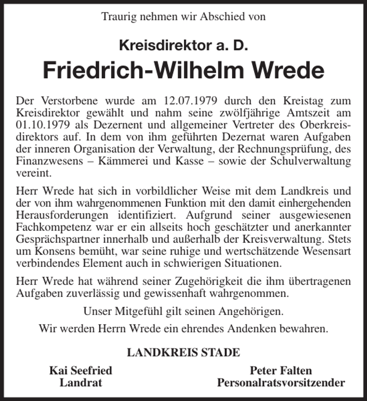 <p>Traurig nehmen wir Abschied von<br />Kreisdirektor a. D.<br />Friedrich-Wilhelm Wrede<br />Der Verstorbene wurde am 12.07.1979 durch den Kreistag zum Kreisdirektor gewählt und nahm seine zwölfjährige Amtszeit am 01.10.1979 als Dezernent und allgemeiner Vertreter des Oberkreis-<br />direktors auf. In dem von ihm geführten Dezernat waren Aufgaben der inneren Organisation der Verwaltung, der Rechnungsprüfung, des Finanzwesens - Kämmerei und Kasse - sowie der Schulverwaltung vereint.<br />Herr Wrede hat sich in vorbildlicher Weise mit dem Landkreis und der von ihm wahrgenommenen Funktion mit den damit einhergehenden<br />Herausforderungen identifiziert. Aufgrund seiner ausgewiesenen Fachkompetenz war er ein allseits hoch geschätzter und anerkannter Gesprächspartner innerhalb und außerhalb der Kreisverwaltung. Stets um Konsens bemüht, war seine ruhige und wertschätzende Wesensart verbindendes Element auch in schwierigen Situationen.<br />Herr Wrede hat während seiner Zugehörigkeit die ihm übertragenen Aufgaben zuverlässig und gewissenhaft wahrgenommen.<br />Unser Mitgefühl gilt seinen Angehörigen.<br />Wir werden Herrn Wrede ein ehrendes Andenken bewahren.<br />LANDKREIS STADE<br />Kai Seefried Peter Falten<br />Landrat Personalratsvorsitzender</p>