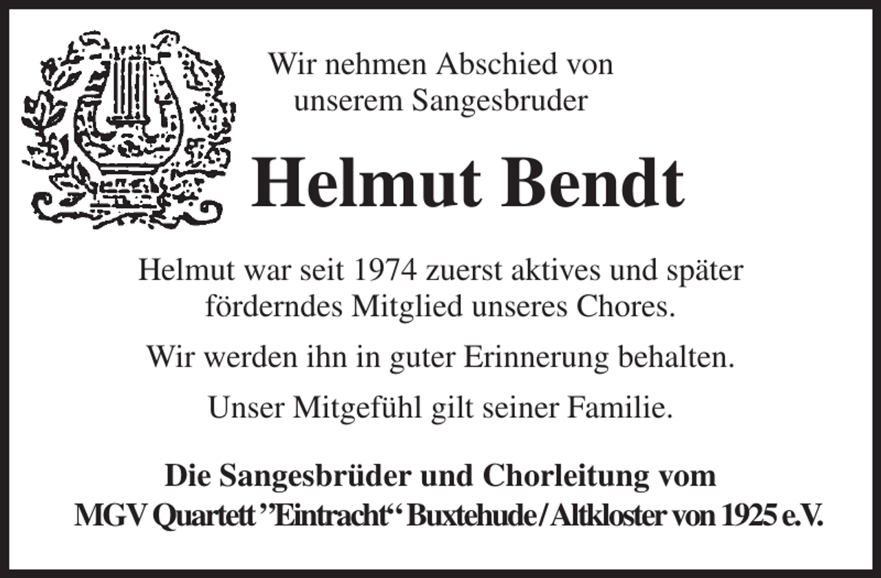 <p>Wir nehmen Abschied von<br />unserem Sangesbruder<br />Helmut Bendt<br />Helmut war seit 1974 zuerst aktives und später<br />förderndes Mitglied unseres Chores.<br />Wir werden ihn in guter Erinnerung behalten.<br />Unser Mitgefühl gilt seiner Familie.<br />Die Sangesbrüder und Chorleitung vom<br />MGV Quartett ”Eintracht“ Buxtehude / Altkloster von 1925 e.V.</p>