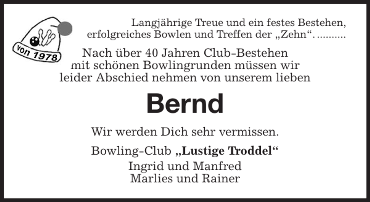 <p>Langjährige Treue und ein festes Bestehen,<br />erfolgreiches Bowlen und Treffen der „Zehn“. ..........<br />Nach über 40 Jahren Club-Bestehen<br />mit schönen Bowlingrunden müssen wir<br />leider Abschied nehmen von unserem lieben<br />Bernd<br />Wir werden Dich sehr vermissen.<br />Bowling-Club „Lustige Troddel“<br />Ingrid und Manfred<br />Marlies und Rainer</p>