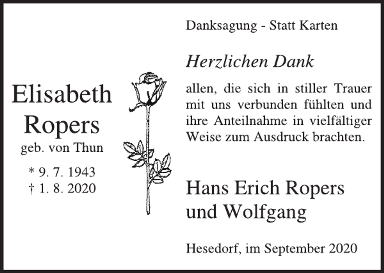 <p>Elisabeth<br />Ropers<br />geb. von Thun<br />* 9. 7. 1943<br />† 1. 8. 2020<br />Danksagung - Statt Karten<br />Herzlichen Dank<br />allen, die sich in stiller Trauer<br />mit uns verbunden fühlten und<br />ihre Anteilnahme in vielfältiger<br />Weise zum Ausdruck brachten.<br />Hans Erich Ropers<br />und Wolfgang<br />Hesedorf, im September 2020</p>