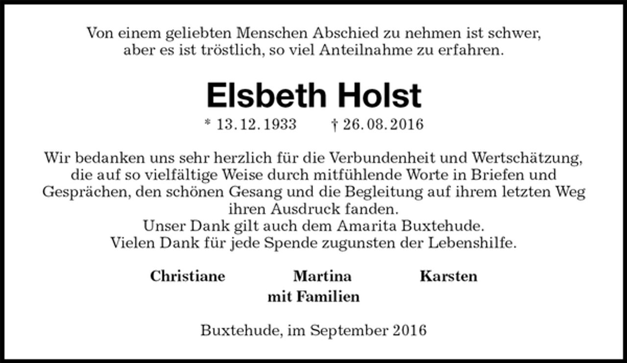 <p>Von einem geliebten Menschen Abschied zu nehmen ist schwer,<br />aber es ist tröstlich, so viel Anteilnahme zu erfahren.<br />Elsbeth Holst<br />* 13. 12. 1933 † 26. 08. 2016<br />Wir bedanken uns sehr herzlich für die Verbundenheit und Wertschätzung,<br />die auf so vielfältige Weise durch mitfühlende Worte in Briefen und<br />Gesprächen, den schönen Gesang und die Begleitung auf ihrem letzten Weg ihren Ausdruck fanden.<br />Unser Dank gilt auch dem Amarita Buxtehude.<br />Vielen Dank für jede Spende zugunsten der Lebenshilfe.<br />Christiane Martina Karsten<br />mit Familien<br />Buxtehude, im September 2016</p>