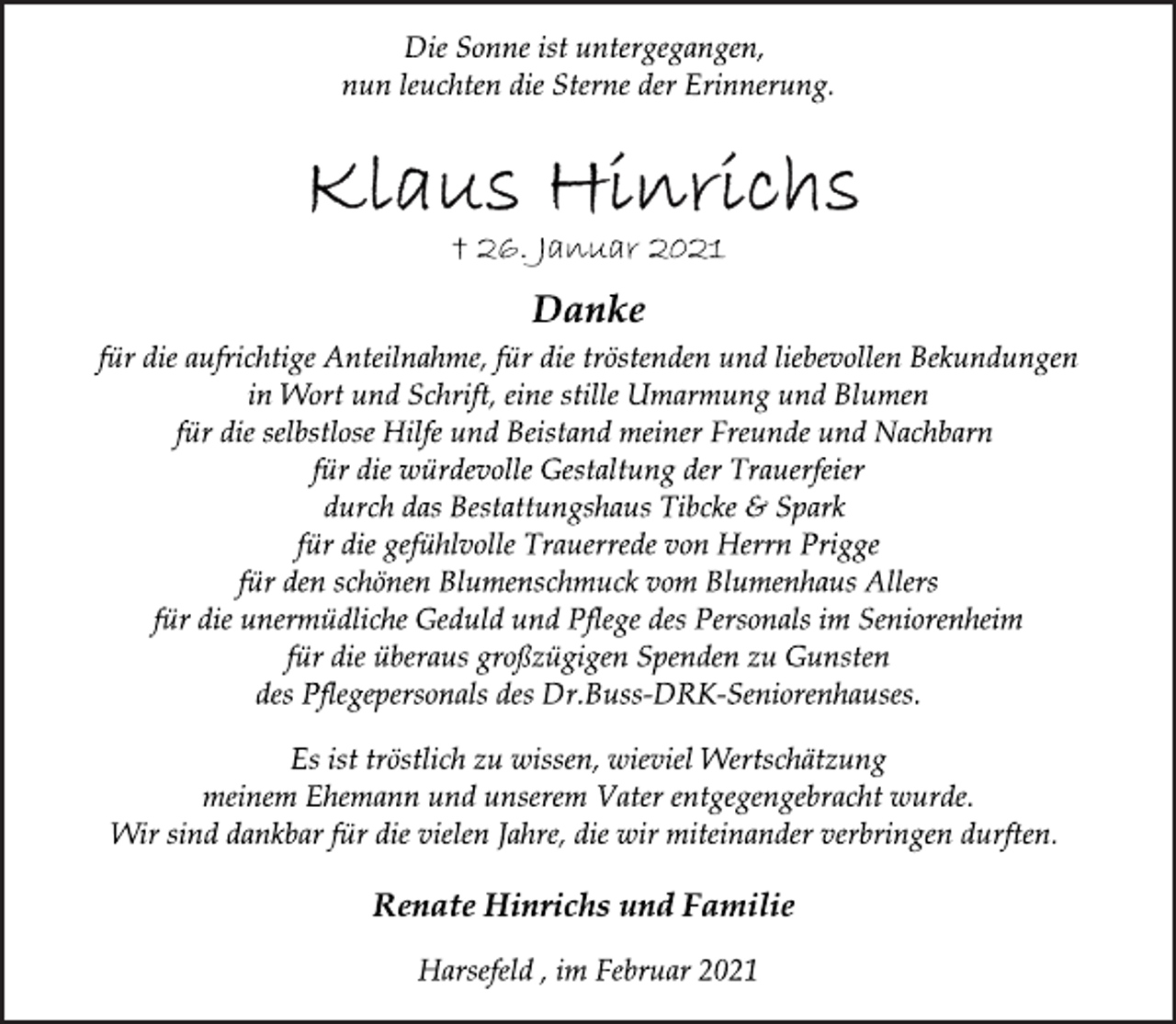 <p>Die Sonne ist untergegangen,<br />nun leuchten die Sterne der Erinnerung.<br />Klaus Hinrichs<br />† 26. Januar 2021<br />Danke<br />für die aufrichtige Anteilnahme, für die tröstenden und liebevollen Bekundungen<br />in Wort und Schrift, eine stille Umarmung und Blumen<br />für die selbstlose Hilfe und Beistand meiner Freunde und Nachbarn für die würdevolle Gestaltung der Trauerfeier<br />durch das Bestattungshaus Tibcke &amp; Spark<br />für die gefühlvolle Trauerrede von Herrn Prigge<br />für den schönen Blumenschmuck vom Blumenhaus Allers<br />für die unermüdliche Geduld und Pflege des Personals im Seniorenheim<br />für die überaus großzügigen Spenden zu Gunsten<br />des Pflegepersonals des Dr.Buss-DRK-Seniorenhauses.<br />Es ist tröstlich zu wissen, wieviel Wertschätzung<br />meinem Ehemann und unserem Vater entgegengebracht wurde.<br />Wir sind dankbar für die vielen Jahre, die wir miteinander verbringen durften.<br />Renate Hinrichs und Familie<br />Harsefeld , im Februar 2021</p>