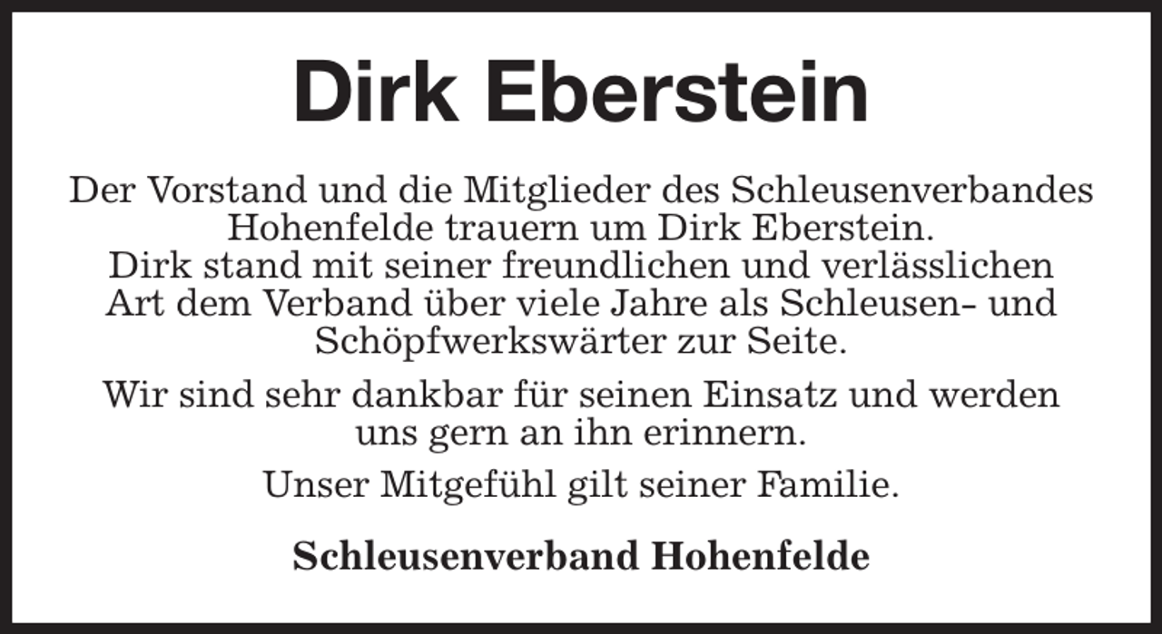 <p>Dirk Eberstein<br />Der Vorstand und die Mitglieder des Schleusenverbandes Hohenfelde trauern um Dirk Eberstein.<br />Dirk stand mit seiner freundlichen und verlässlichen<br />Art dem Verband über viele Jahre als Schleusen- und<br />Schöpfwerkswärter zur Seite.<br />Wir sind sehr dankbar für seinen Einsatz und werden<br />uns gern an ihn erinnern.<br />Unser Mitgefühl gilt seiner Familie.<br />Schleusenverband Hohenfelde</p>