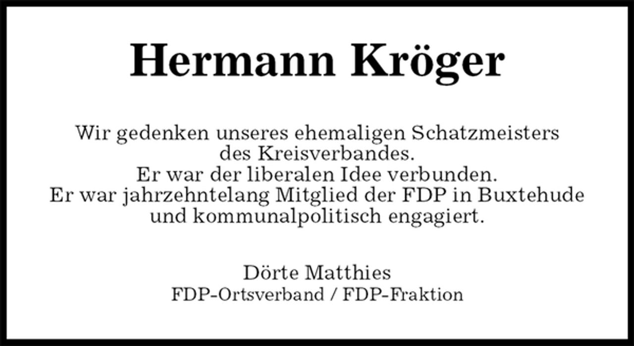 <p>Hermann Kröger<br />Wir gedenken unseres ehemaligen Schatzmeisters<br />des Kreisverbandes.<br />Er war der liberalen Idee verbunden.<br />Er war jahrzehntelang Mitglied der FDP in Buxtehude und kommunalpolitisch engagiert.<br />Dörte Matthies<br />FDP-Ortsverband / FDP-Fraktion</p>