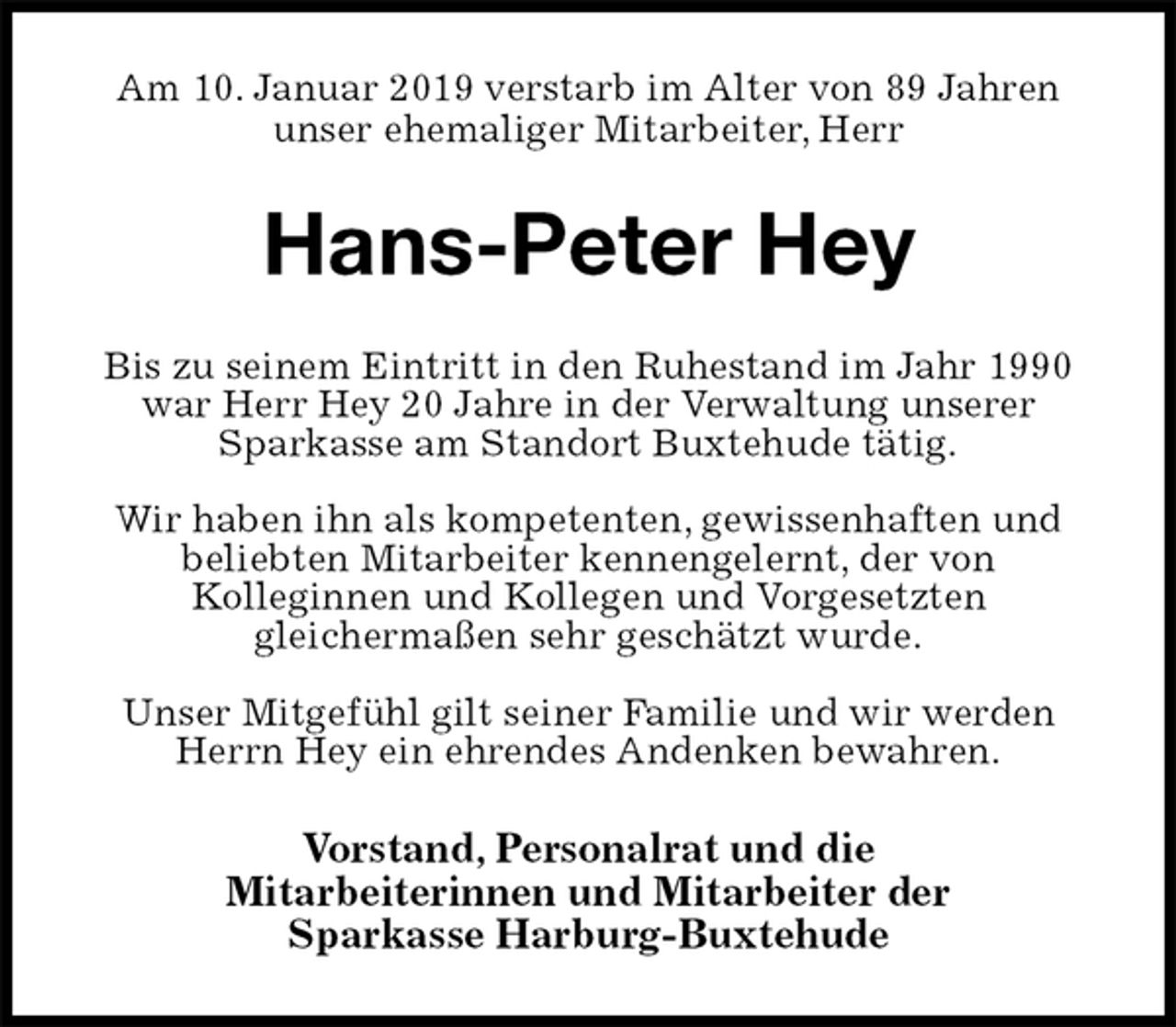 <p>Am 10. Januar 2019 verstarb im Alter von 89 Jahren<br />unser ehemaliger Mitarbeiter, Herr<br />Hans-Peter Hey<br />Bis zu seinem Eintritt in den Ruhestand im Jahr 1990 war Herr Hey 20 Jahre in der Verwaltung unserer<br />Sparkasse am Standort Buxtehude tätig.</p><p>Wir haben ihn als kompetenten, gewissenhaften und<br />beliebten Mitarbeiter kennengelernt, der von<br />Kolleginnen und Kollegen und Vorgesetzten<br />gleichermaßen sehr geschätzt wurde.</p><p>Unser Mitgefühl gilt seiner Familie und wir werden Herrn Hey ein ehrendes Andenken bewahren.<br />Vorstand, Personalrat und die<br />Mitarbeiterinnen und Mitarbeiter der<br />Sparkasse Harburg-Buxtehude</p>