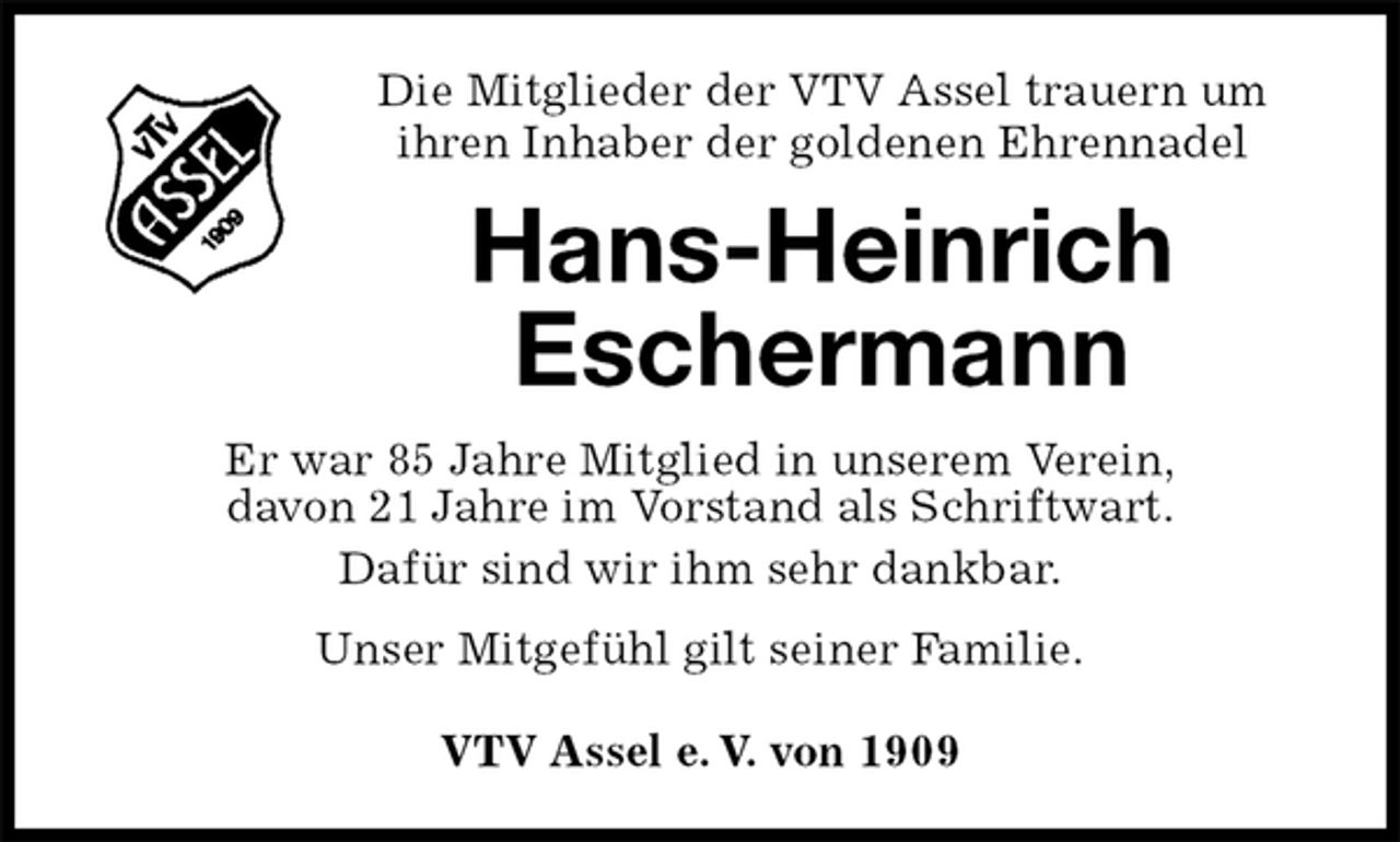 <p>Die Mitglieder der VTV Assel trauern um<br />ihren Inhaber der goldenen Ehrennadel<br />Hans-Heinrich Eschermann<br />VTV Assel e. V. von 1909<br />Er war 85 Jahre Mitglied in unserem Verein,<br />davon 21 Jahre im Vorstand als Schriftwart.<br />Dafür sind wir ihm sehr dankbar.<br />Unser Mitgefühl gilt seiner Familie.</p>