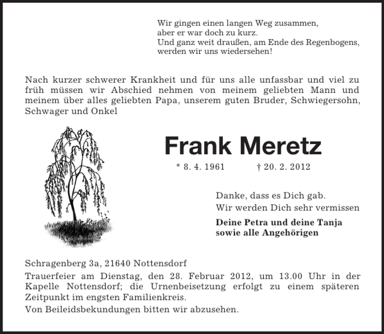 <p>Wir gingen einen langen Weg zusammen,<br />aber er war doch zu kurz.<br />Und ganz weit draußen, am Ende des Regenbogens,<br />werden wir uns wiedersehen!</p>
<p>Nach kurzer schwerer Krankheit und für uns alle unfassbar und viel zu<br />früh müssen wir Abschied nehmen von meinem geliebten Mann und<br />meinem über alles geliebten Papa, unserem guten Bruder, Schwiegersohn,<br />Schwager und Onkel</p>
<p>Frank Meretz<br />* 8. 4. 1961</p>
<p>† 20. 2. 2012</p>
<p>Danke, dass es Dich gab.<br />Wir werden Dich sehr vermissen<br />Deine Petra und deine Tanja<br />sowie alle Angehörigen<br />Schragenberg 3a, 21640 Nottensdorf<br />Trauerfeier am Dienstag, den 28. Februar 2012, um 13.00 Uhr in der<br />Kapelle Nottensdorf; die Urnenbeisetzung erfolgt zu einem späteren<br />Zeitpunkt im engsten Familienkreis.<br />Von Beileidsbekundungen bitten wir abzusehen.</p>