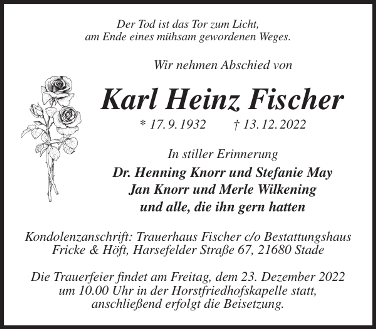 <p>Der Tod ist das Tor zum Licht,<br />am Ende eines mühsam gewordenen Weges.<br />Wir nehmen Abschied von<br />Karl Heinz Fischer<br />* 17. 9. 1932 † 13. 12. 2022<br />In stiller Erinnerung<br />Dr. Henning Knorr und Stefanie May<br />Jan Knorr und Merle Wilkening<br />und alle, die ihn gern hatten<br />Kondolenzanschrift: Trauerhaus Fischer c/o Bestattungshaus<br />Fricke &amp; Höft, Harsefelder Straße 67, 21680 Stade</p><p>Die Trauerfeier findet am Freitag, dem 23. Dezember 2022<br />um 10.00 Uhr in der Horstfriedhofskapelle statt,<br />anschließend erfolgt die Beisetzung.</p>